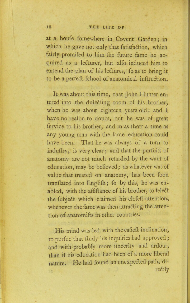 at a houfe fomewhere in Covent Garden; in which he gave not only that fatisfaction, which fairly promifed to him the future fame he ac- quired as a lecturer, but alfo induced him to extend the plan of his lectures, fo as to bring it to be a perfect fchool of anatomical inftruction. It was about this time, that John Hunter en- tered into the diflecting room of his brother, when he was about eighteen years old: and I have no reafon to doubt, but he was of great fervice to his brother, and in as fhort a time as any young man with the fame education could have been. That he was always of a turn to induftry, is very clear; and that the purfuits of anatomy are not much retarded by the want of education, may be believed; as whatever was of value that treated on anatomy, has been foon tranflated into Englifli; fo by this, he was en- abled, with the amftance of his brother, to felect the fubject which claimed his clofeft attention, whenever the fame was then attracting the atten- tion of anatomifts in other countries. His mind was led with the eafieft inclination, to purfue that ftudy his inquiries had approved; and with probably more fincerity and ardour, than if his education had been of a more liberal nature. He had found an unexpected path, di- rectly