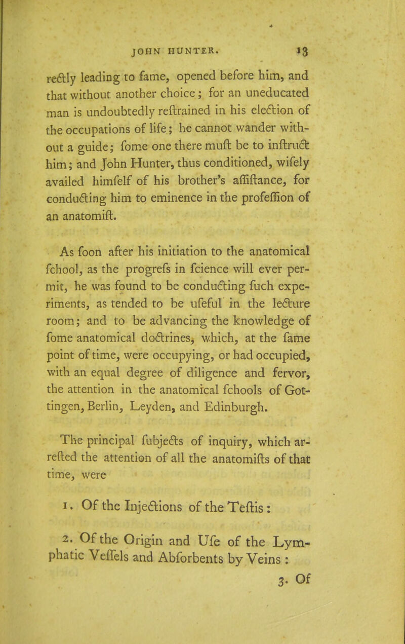 rectly leading to fame, opened before him, and that without, another choice; for an uneducated man is undoubtedly reftrained in his election of the occupations of life; he cannot wander with- out a guide; fome one there muft be to inftruct him; and John Hunter, thus conditioned, wifely availed himfelf of his brother's affiftance, for conducting him to eminence in the profeffion of an anatomift. As foon after his initiation to the anatomical fchool, as the progrefs in fcience will ever per- mit, he was found to be conducting fuch expe- riments, as tended to be ufeful in the lecture room; and to be advancing the knowledge of fome anatomical doctrines, which, at the fame point of time, were occupying, or had occupied, with an equal degree of diligence and fervor, the attention in the anatomical fchools of Got- tingen, Berlin, Leyden, and Edinburgh. The principal fubjects of inquiry, which ar- retted the attention of all the anatomifts of that time, were 1. Of the Injections of the Teftis: 2. Of the Origin and Ufe of the Lym- phatic Veffels and Abforbents by Veins : p Of