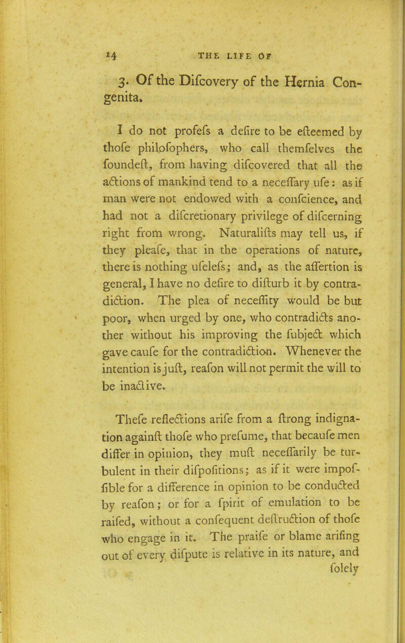 3. Of the Difcovery of the Hernia Con- genita. I do not profefs a defire to be efteemed by thofe philofophers, who call themfelves the founded, from having difcovered that all the actions of mankind tend to a necelTary ufe: as if man were not endowed with a confeience, and had not a difcretionary privilege of difcerning right from wrong. Naturalifts may tell us, if they pleafe, that in the operations of nature, there is nothing ufelefs; and, as the aflertion is general, I have no defire to difturb it by contra- diction. The plea of neceflky would be but poor, when urged by one, who contradicts ano- ther without his improving the fubject which gave caufe for the contradiction. Whenever the intention isjuft, reafon will not permit the will to be ina&ive. Thefe reflections arife from a ftrong indigna- tion againft thofe who prefume, that becaufe men differ in opinion, they muft neceffarily be tur- bulent in their difpofitions; as if it were impof- fible for a difference in opinion to be conducted by reafon; or for a fpirit of emulation to be raifed, without a confequent deflruction of thofe who engage in it. The praife or blame arifing out of every difpute is relative in its nature, and folely