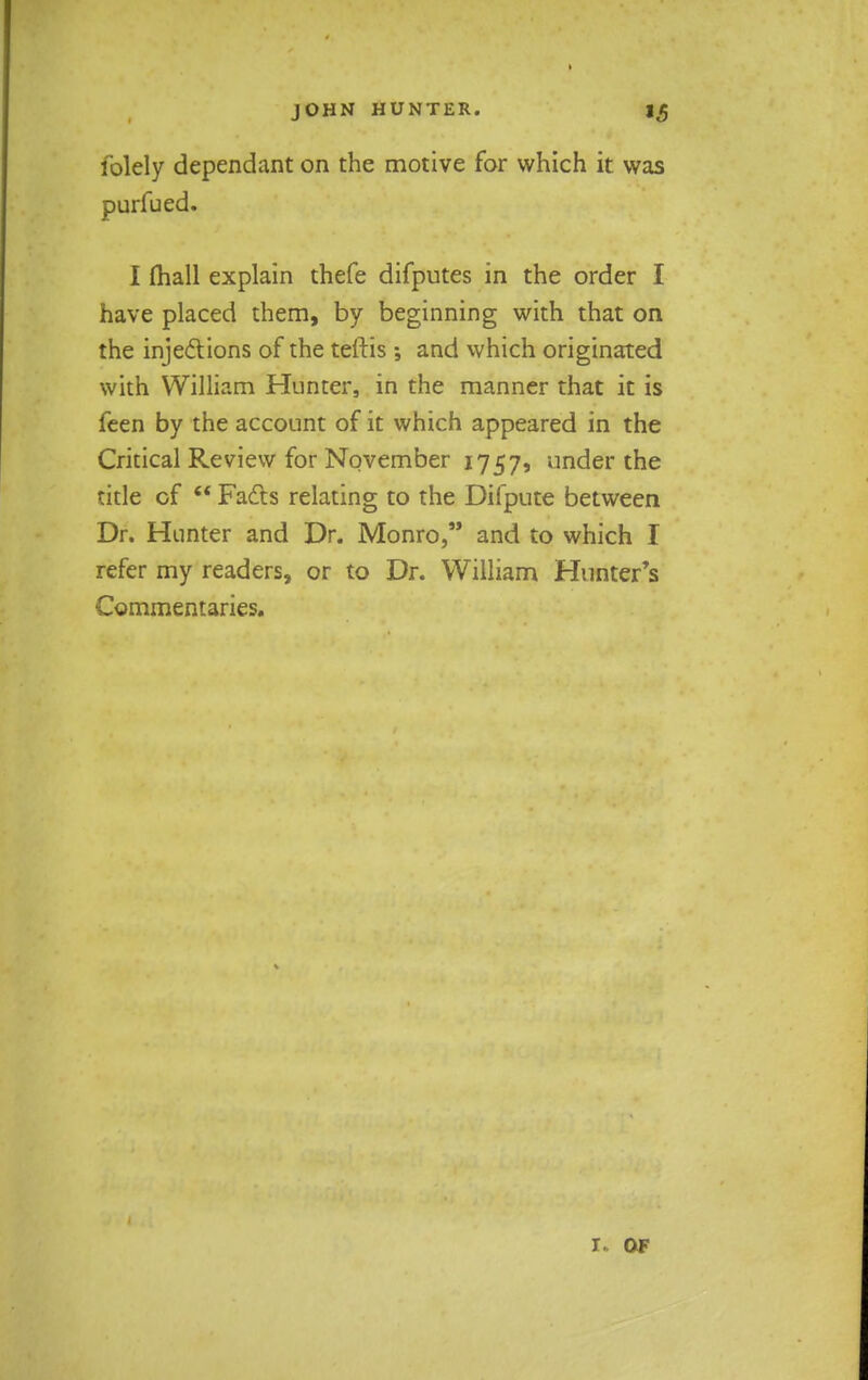 folely dependant on the motive for which it was purfued. I (hall explain thefe difputes in the order I have placed them, by beginning with that on the injections of the teftis ; and which originated with William Hunter, in the manner that it is feen by the account of it which appeared in the Critical Review for November 1757, under the title of  Facts relating to the Difpute between Dr. Hunter and Dr. Monro, and to which I refer my readers, or to Dr. William Hunter's Commentaries. r. of