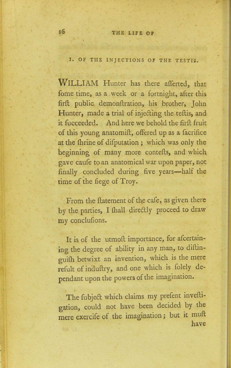 I. OF THE INJECTIONS OF THE TESTIS. WILLIAM Hunter has there afferted, that fome time, as a week or a fortnight, after this firft public demonftration, his brother, John Hunter, made a trial of injecting the teftis, and it fucceeded. And here we behold the firft fruit of this young anatomift, offered up as a facrifice at the fhrine of difputation ; which was only the beginning of many more contefts, and which, gave caufe to an anatomical war upon paper, not finally concluded during five years—half the time of the fiege of Troy. From the ftatement of the cafe, as given there by the parties, I (hall dire&ly proceed to draw my conclufions. It is of the utmoft importance, for afcertain- ing the degree of ability in any man, to diftin- guiQi betwixt an invention, which is the mere refult of induftry, and one which is folely de- pendant upon the powers of the imagination. The fubjed which claims my prefent invefti- gation, could not have been decided by the mere exercife of the imagination; but it muft have