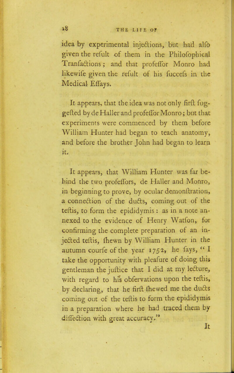 idea by experimental injections, but had alfo given the refult of them in the Philofophieal Tranfactions; and that profeflbr Monro had likewife given the refult of his fuccefs in the Medical Efiays. It appears, that the idea was not only firft fug- gefted by deHaller and profeflbr Monro; but that experiments were commenced by them before William Hunter had began to teach anatomy, and before the brother John had began to learn it. It appears, that William Hunter was far be- hind the two profeflbrs, de Haller and Monro, in beginning to prove, by ocular demonstration, a connection of the ducts, coming out of the teftis, to form the epididymis: as in a note an- nexed to the evidence of Henry Watfon, for confirming the complete preparation of an in- jected teftis, fhewn by William Hunter in the autumn courfe of the year 1752, he fays,  I take the opportunity with pleafure of doing this gentleman the juftice that I did at my lecture, with regard to hfs obfervations upon the teftis, by declaring, that he firft (hewed me the ducts coming out of the teftis to form the epididymis in a preparation where he had traced them by diflection with great accuracy.'*