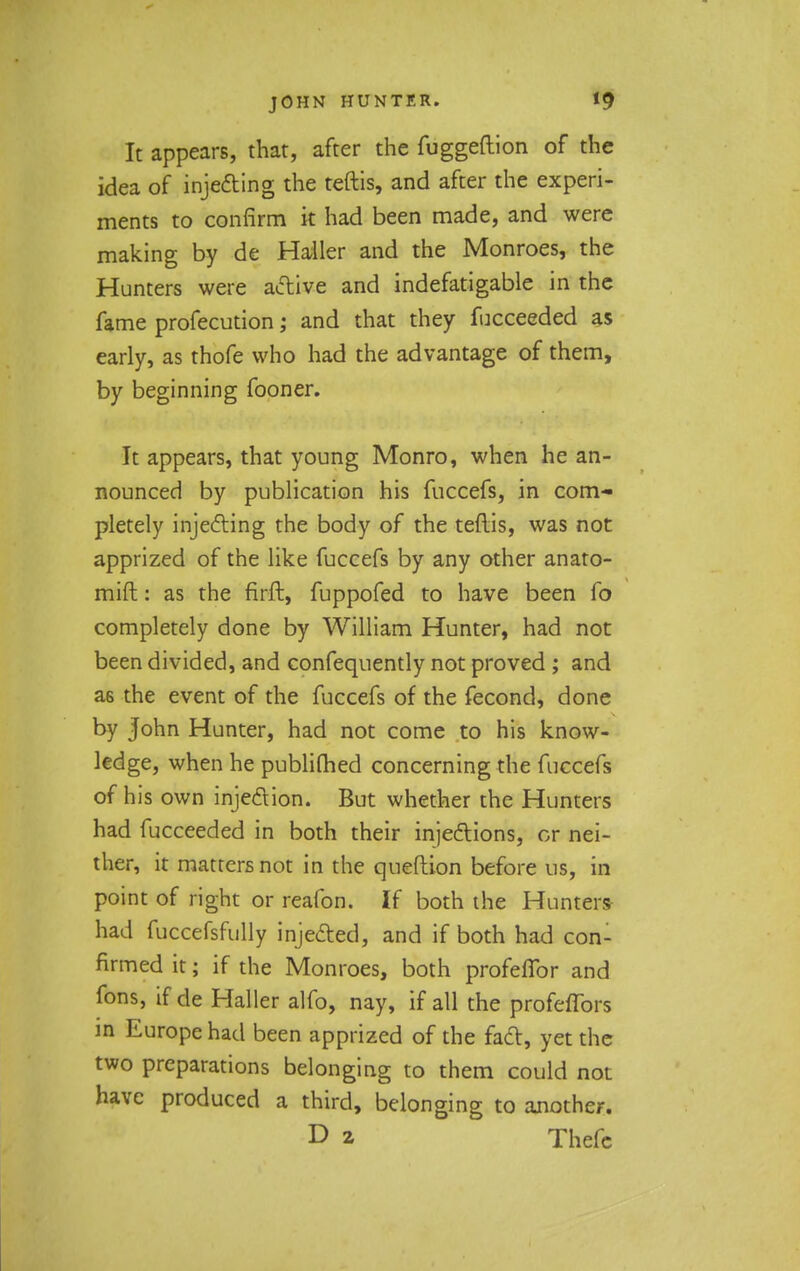 It appears, that, after the fuggeftion of the idea of injecting the teftis, and after the experi- ments to confirm it had been made, and were making by de Hailer and the Monroes, the Hunters were active and indefatigable in the fame profecution; and that they fucceeded as early, as thofe who had the advantage of them, by beginning fooner. It appears, that young Monro, when he an- nounced by publication his fuccefs, in com- pletely injecting the body of the teflis, was not apprized of the like fuccefs by any other anato- mift: as the firft, fuppofed to have been fo completely done by William Hunter, had not been divided, and confequently not proved ; and a6 the event of the fuccefs of the fecond, done by John Hunter, had not come to his know- ledge, when he publifhed concerning the fuccefs of his own injection. But whether the Hunters had fucceeded in both their injections, or nei- ther, it matters not in the queftion before us, in point of right or reafon. If both the Hunters had fuccefsfully injected, and if both had con- firmed it; if the Monroes, both profeflor and fons, if de Hailer alfo, nay, if all the profeffors in Europe had been apprized of the fact, yet the two preparations belonging to them could not have produced a third, belonging to another. D 2 Thcfc