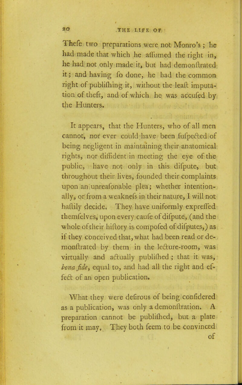 to Thefe two preparations were not Monro's; he had made that which he aflumed the right in, he had not only made it, but had demonftrated it; and having fo done, he had the common right of publifhing it, without the leaft imputa- tion of theft, and of which he was accufed by the Hunters. It appears, that the Hunters, who of all men cannot, nor ever could have been fufpected of being negligent in maintaining their anatomical rights, nor diffident in meeting the eye of the public, have not only in this difpute, but throughout their lives, founded their complaints upon an unreafonable plea; whether intention- ally, or from a weaknefs in their nature, I will not haftily decide. They have uniformly expreffed themfelves, upon every caufe of difpute, (and the whole of their hiftory is compofed of difputes,) as if they conceived that, what had been read or de- monftrated by them in the lecture-room, was virtually and actually publiGied ; that it was, bona fide, equal to, and had all the right and ef- fect of an open publication. What they were defirous of being confidered as a publication, was only a demonftration. A preparation cannot be publifhed, but a plate from it may. They both feem to be convinced of