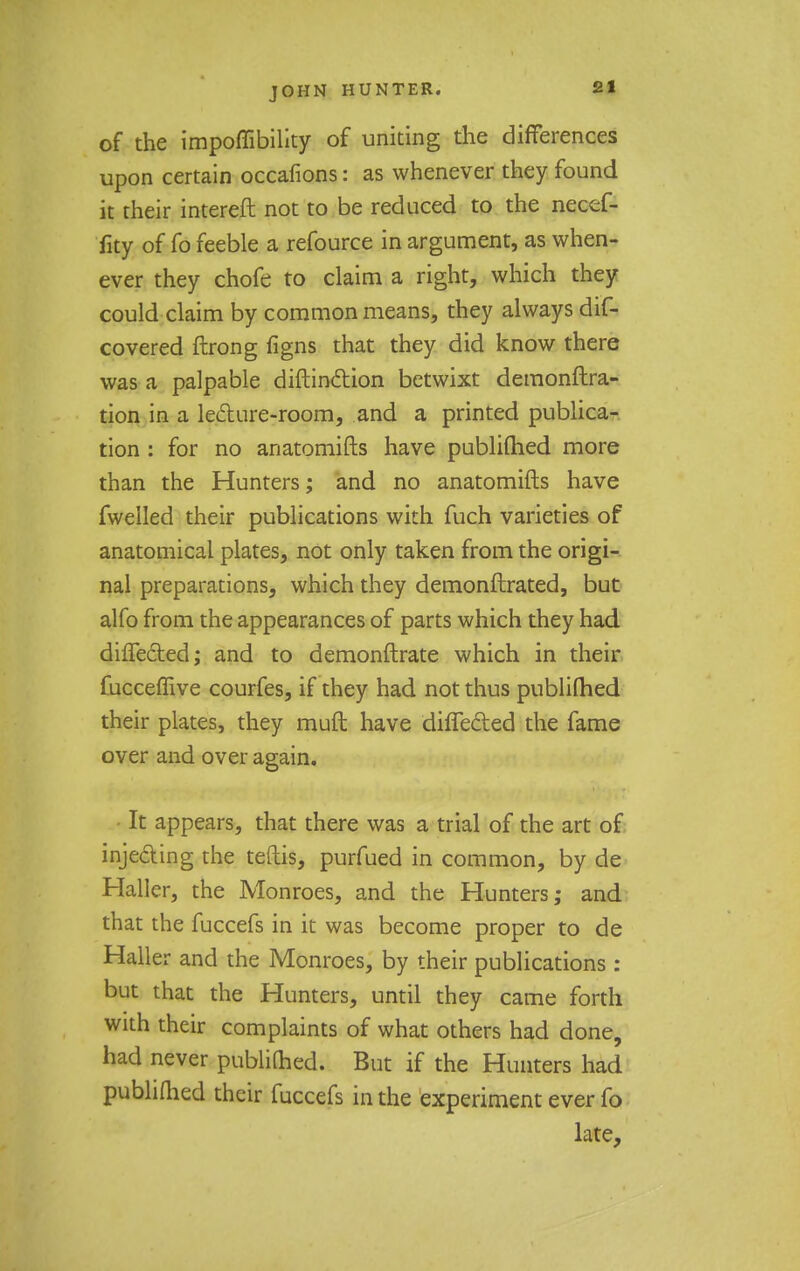 of the impoflibility of uniting the differences upon certain occafions: as whenever they found it their intereft not to be reduced to the necef- fity of fo feeble a refource in argument, as when- ever they chofe to claim a right, which they could claim by common means, they always dif- covered ftrong figns that they did know there was a palpable diftinction betwixt demonftra- tion in a lecture-room, and a printed publica- tion : for no anatomifts have publifhed more than the Hunters; and no anatomifts have fwelled their publications with fuch varieties of anatomical plates, not only taken from the origi- nal preparations, which they demonftrated, but alfo from the appearances of parts which they had diflected; and to demonftrate which in their fucceflive courfes, if they had not thus publifhed their plates, they muft have differed the fame over and over again. - It appears, that there was a trial of the art of injecting the teftis, purfued in common, by de Haller, the Monroes, and the Hunters; and that the fuccefs in it was become proper to de Haller and the Monroes, by their publications : but that the Hunters, until they came forth with their complaints of what others had done, had never publifhed. But if the Hunters had publifhed their fuccefs in the experiment ever fo late,