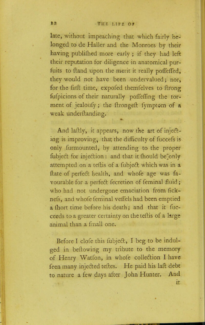 late, without impeaching that which fairly be- longed to de Haller and the Monroes by their having publilhed more early ; if they had left their reputation for diligence in anatomical pur- iuits to {land upon the merit it really poflefTed, they would not have been undervalued; nor, for the firft time, expofed themfelves to ftrong fufpicions of their naturally poflefling the tor- ment of jealoufy; the ftrongeft fymptom of a weak underftanding. And laftly, it appears, now the art of inject- ing is improving, that the difficulty of fuccefs is only furmounted, by attending to the proper fubject for injection : and that it fhould be^only attempted on a teftis of a fubject which was in a ftate of perfect health, and whofe age was fa- vourable for a perfect fecretion of feminal fluid; who had not undergone emaciation from fick- nefs, and whofe feminal veflels had been emptied a {hort time before his death; and that it fuc- ceeds to a greater certainty on the teftis of a large animal than a fmall one. Before I clofe this fubject, I beg to be indul- ged in beftowing my tribute to the memory of Henry Watfon, in whofe collection I have feen many injected teftes. He paid his laft debt to nature a few days after John Hunter. And it