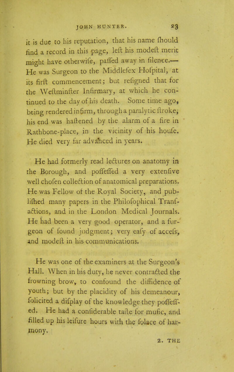 it is due to his reputation, that his name mould find a record in this page, left his modeft merit might have otherwife, paired away in filenee.— He was Surgeon to the Middlefex Hofpital, at its firft commencement; but refigned that for the Weftminller Infirmary, at which he con- tinued to the day of his death. Some time ago, being rendered infirm, through a paralytic ftroke, his end was haftened by the alarm of a fire in Rathbone-place, in the vicinity of his houfe. He died very far advanced in years. He had formerly read lectures on anatomy in the Borough, and poffeffed a very extenfive well chofen collection of anatomical preparations. He was Fellow of the Royal Society, and pub- limed many papers in the Philofophical Trans- actions, and in the London Medical Journals. He had been a very good operator, and a fur- geon of found judgment; very eafy of accefs, and modeft in his communications. He was one of the examiners at the Surgeon's Hall. When in his duty, he never contracted the frowning brow, to confound the diffidence of youth; but by the placidity of his demeanour, folicited a difplay of the knowledge they pofleff- ed. He had a confiderable tafte for mufic, and filled up his leifure hours with the folace of har- mony, 2. THE