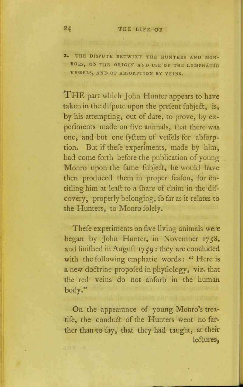 2. THE DISPUTE BETWIXT THE HUNTERS AND MON- ROES, ON THE ORIGIN AND USE OF THE LYMPHATIC VESSELS, AND OF ABSORPTION BY VEINS. THE part which John Hunter appears to have taken in the difpute upon the prefent fubject, is, by his attempting, out of date, to prove, by ex- periments made on five animals, that there was one, and but one fyftem of veflels for abforp- tion. But if thefe experiments, made by him, had come forth before the publication of young Monro upon the fame fubject, he would have then produced them in proper feafon, for en- titling him at leaft to a (bare of claim in the dif- covery, properly belonging, fo far as it relates to the Hunters, to Monro folely. Thefe experiments on five living animals were began by John Hunter, in November 1758, and finifhed in Auguft 1759: they are concluded with the following emphatic words:  Here is a new doctrine propofed in phyfiology, viz. that the red veins do not abforb in the human body. On the appearance of young Monro's trea- tife, the conduct of the Hunters went no far- ther than*to fay, that they had taught, at their lectures',