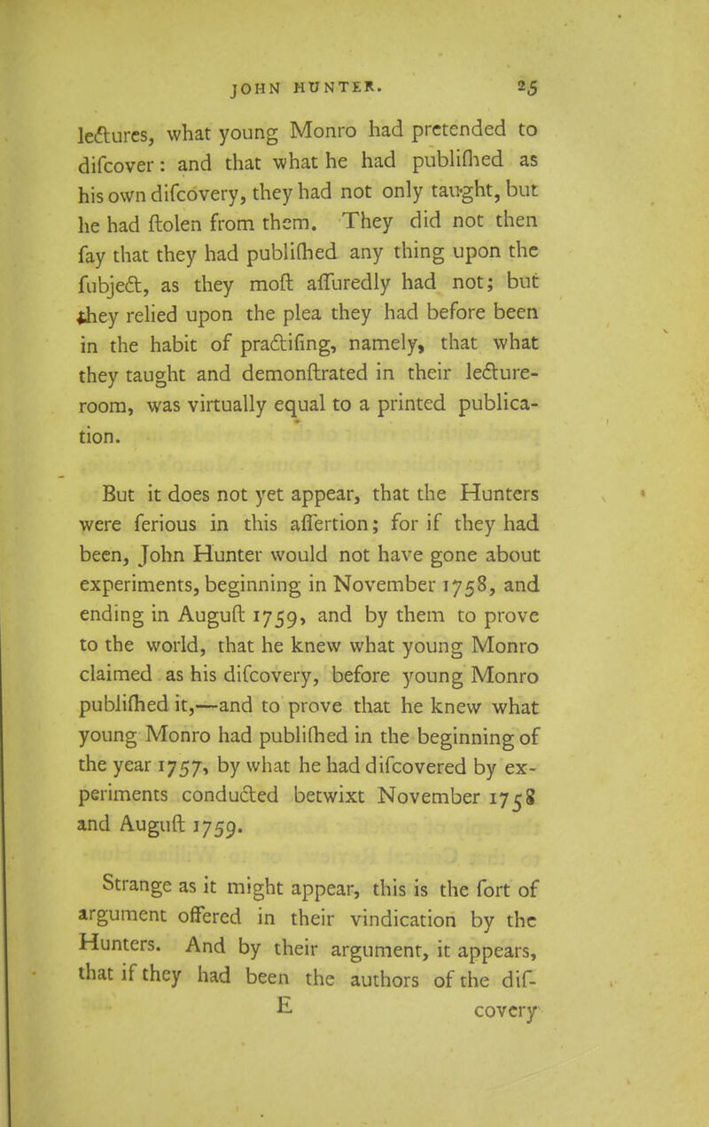 lectures, what young Monro had pretended to difcover: and that what he had publifhed as his own difcovery, they had not only taught, but he had ftolen from them. They did not then fay that they had publimed any thing upon the fubject, as they moft afluredly had not; but they relied upon the plea they had before been in the habit of practicing, namely, that what they taught and demonftrated in their lecture- room, was virtually equal to a printed publica- tion. But it does not yet appear, that the Hunters were ferious in this aflertion; for if they had been, John Hunter would not have gone about experiments, beginning in November 1758, and ending in Auguft 1759, anc^ ^v them to prove to the world, that he knew what young Monro claimed as his difcovery, before young Monro publifhed it,—and to prove that he knew what young Monro had publifhed in the beginning of the year 1757, by what he had difcovered by ex- periments conducted betwixt November 1758 and Auguft 1759. Strange as it might appear, this is the fort of argument offered in their vindication by the Hunters. And by their argument, it appears, that if they had been the authors of the dif- E covcry