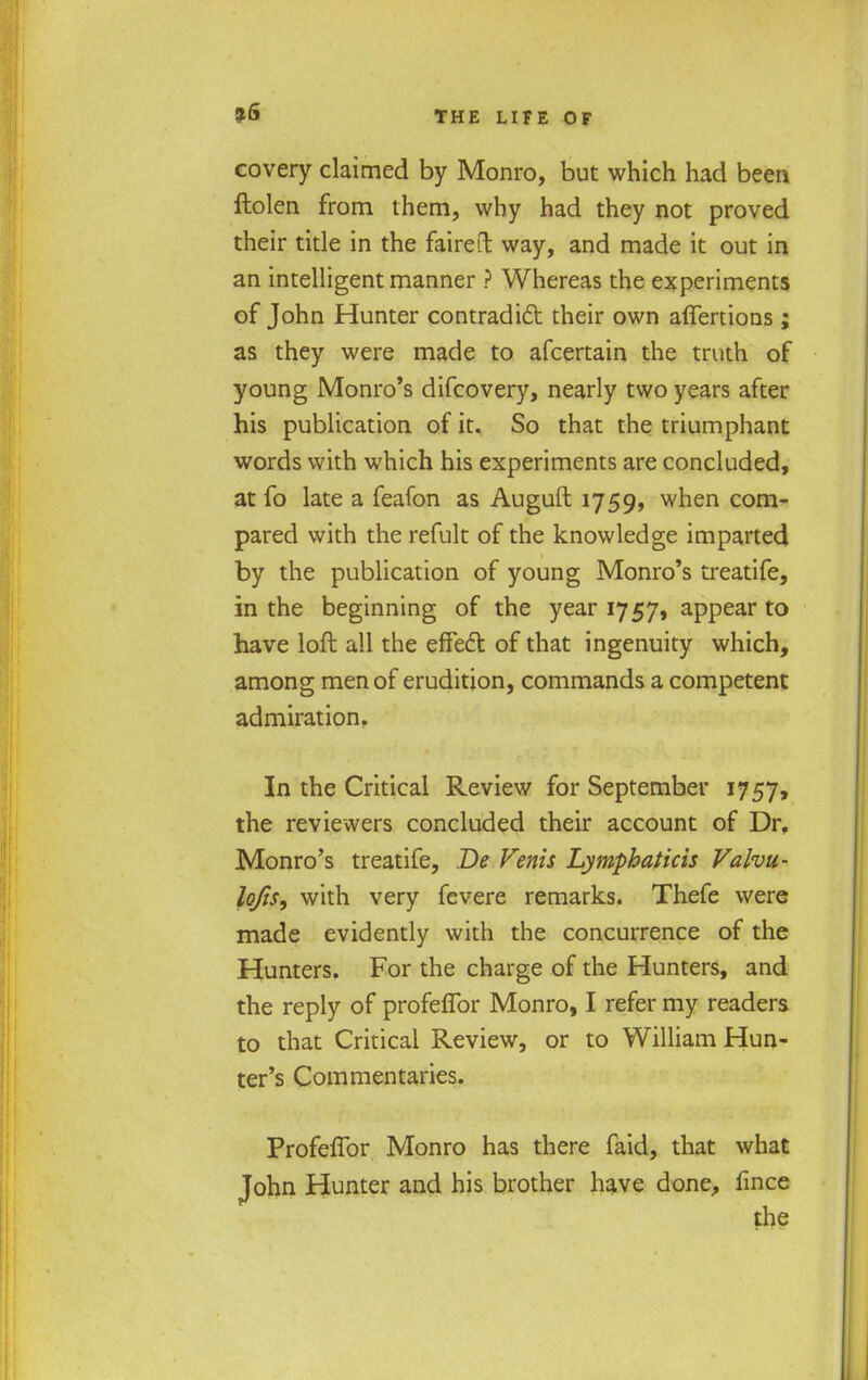 covery claimed by Monro, but which had been ftolen from them, why had they not proved their title in the faired way, and made it out in an intelligent manner ? Whereas the experiments of John Hunter contradict their own aflertions; as they were made to afcertain the truth of young Monro's difcovery, nearly two years after his publication of it. So that the triumphant words with which his experiments are concluded, at fo late a feafon as Auguft 1759, when com- pared with the refult of the knowledge imparted by the publication of young Monro's treatife, in the beginning of the year 1757, appear to have loft all the effect: of that ingenuity which, among men of erudition, commands a competent admiration. In the Critical Review for September 1757, the reviewers concluded their account of Dr. Monro's treatife, De Venis Lymphaticis Valvu- lojis, with very fevere remarks. Thefe were made evidently with the concurrence of the Hunters. For the charge of the Hunters, and the reply of profeffor Monro, I refer my readers to that Critical Review, or to William Hun- ter's Commentaries. Profeffor Monro has there faid, that what John Hunter and his brother have done, fince the