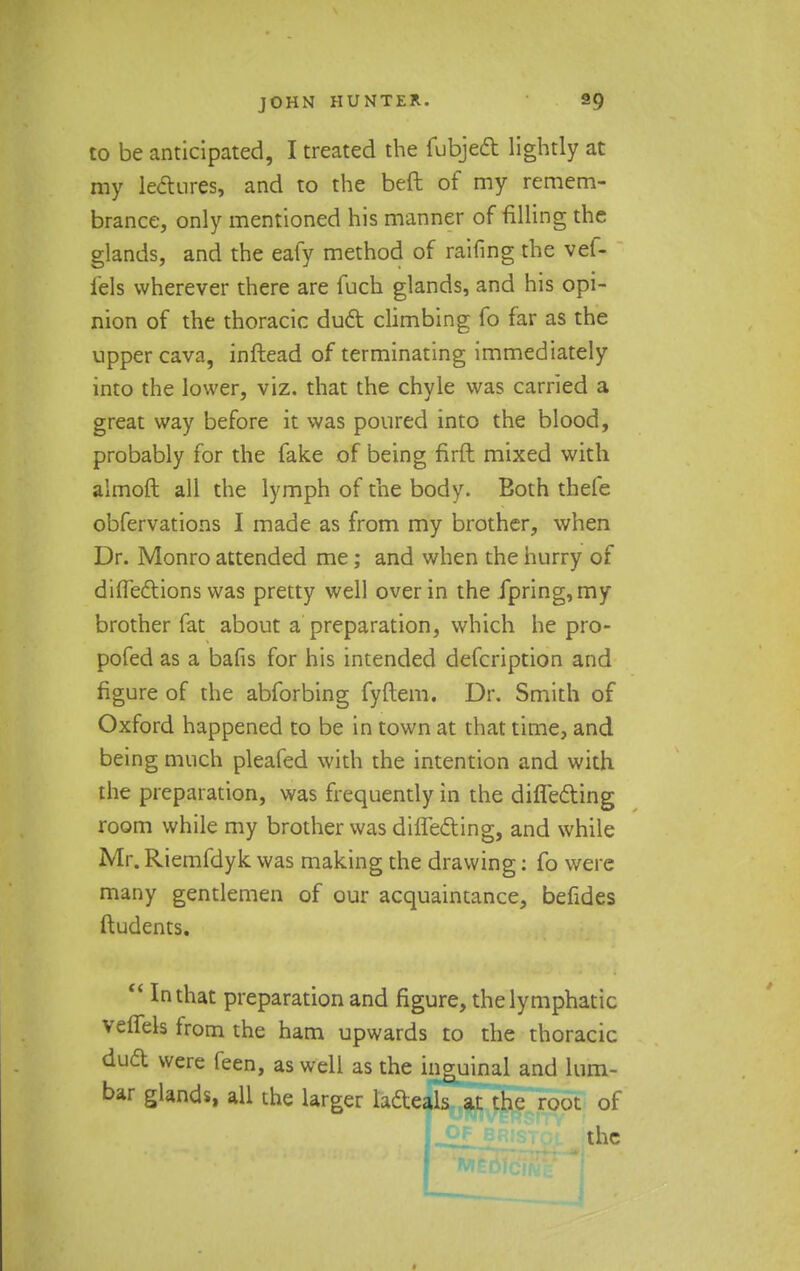 to be anticipated, I treated the fubjedt lightly at my lectures, and to the beft of my remem- brance, only mentioned his manner of filling the glands, and the eafy method of raifing the vef- i'els wherever there are fuch glands, and his opi- nion of the thoracic duel: climbing fo far as the upper cava, inftead of terminating immediately into the lower, viz. that the chyle was carried a great way before it was poured into the blood, probably for the fake of being firft mixed with almoft all the lymph of the body. Eoth thefe obfervations I made as from my brother, when Dr. Monro attended me; and when the hurry of dilfedlions was pretty well over in the fpring,my brother fat about a preparation, which he pro- pofed as a bafis for his intended defcription and figure of the abforbing fyftem. Dr. Smith of Oxford happened to be in town at that time, and being much pleafed with the intention and with the preparation, was frequently in the differing room while my brother was differing, and while Mr. Riemfdyk was making the drawing: fo were many gentlemen of our acquaintance, befides ftudents.  In that preparation and figure, the lymphatic veffels from the ham upwards to the thoracic dud were feen, as well as the inguinal and lum- bar glands, all the larger lafteals at the root of