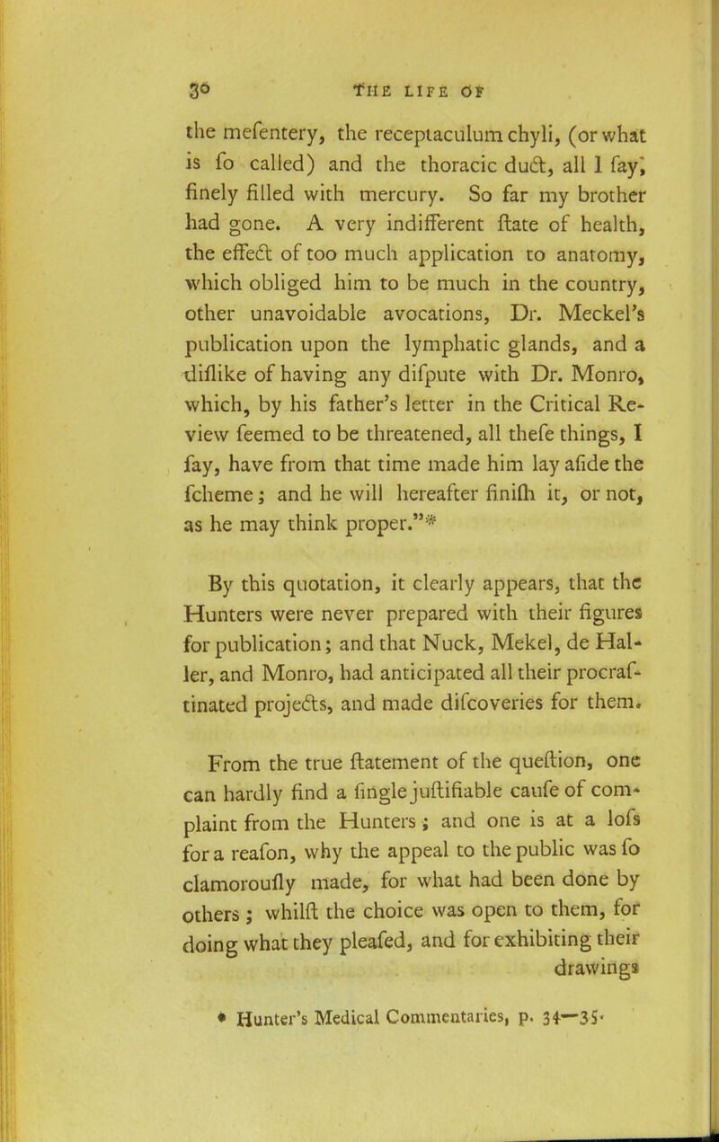 the mefentery, the receptaculum chyli, (or what is fo called) and the thoracic dud, all 1 fay, finely filled with mercury. So far my brother had gone. A very indifferent ftate of health, the effect of too much application to anatomy, which obliged him to be much in the country, other unavoidable avocations, Dr. Meckel's publication upon the lymphatic glands, and a diflike of having any difpute with Dr. Monro» which, by his father's letter in the Critical Re- view feemed to be threatened, all thefe things, I fay, have from that time made him lay afide the fcheme; and he will hereafter finifli it, or not, as he may think proper.* By this quotation, it clearly appears, that the Hunters were never prepared with their figures for publication; and that Nuck, Mekel, de Hal- ler, and Monro, had anticipated all their procraf- tinated projects, and made difcoveries for them. From the true ftatemcnt of the queftion, one can hardly find a fingle juftifiable caufeof com* plaint from the Hunters; and one is at a lofs for a reafon, why the appeal to the public wasfo clamoroufly made, for what had been done by others ; whilft the choice was open to them, for doing what they pleafed, and for exhibiting their drawings ♦ Hunter's Medical Commentaries, p. 34—35-