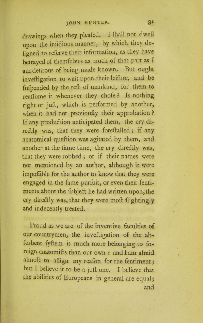 drawings when they pleafed. I mall not dwell upon die infidious manner, by which they de- figned to referve their information, as they have betrayed of themfelves as much of that part as I am defirous of being made known. But ought investigation to wait upon their leifure, and be fufpended by the reft of mankind, for them to reaffume it whenever they chofe ? Is nothing right or juft, which is performed by another, when it had not previoufly their approbation ? If any production anticipated them, the cry di- rectly was, that they were foreftalled ; if any anatomical queftion was agitated by them, and another at the fame time, the cry directly was, that they were robbed; or if their names were not mentioned by an author, although it were impoffible for the author to know that they were engaged in the fame purfuit, or even their fenti- ments about the fubjed he had written upon, the cry directly was, that they were molt llightingly and indecently treated. Proud as we are of the inventive faculties of our countrymen, the investigation of the ab- forbent fyftem is much more belonging to fo- reign anatomifts than our own : and I am afraid almoft to aflign my reafon for the fentiment; but I believe it to be a juft one. I believe that the abilities of Europeans in general are equal; and