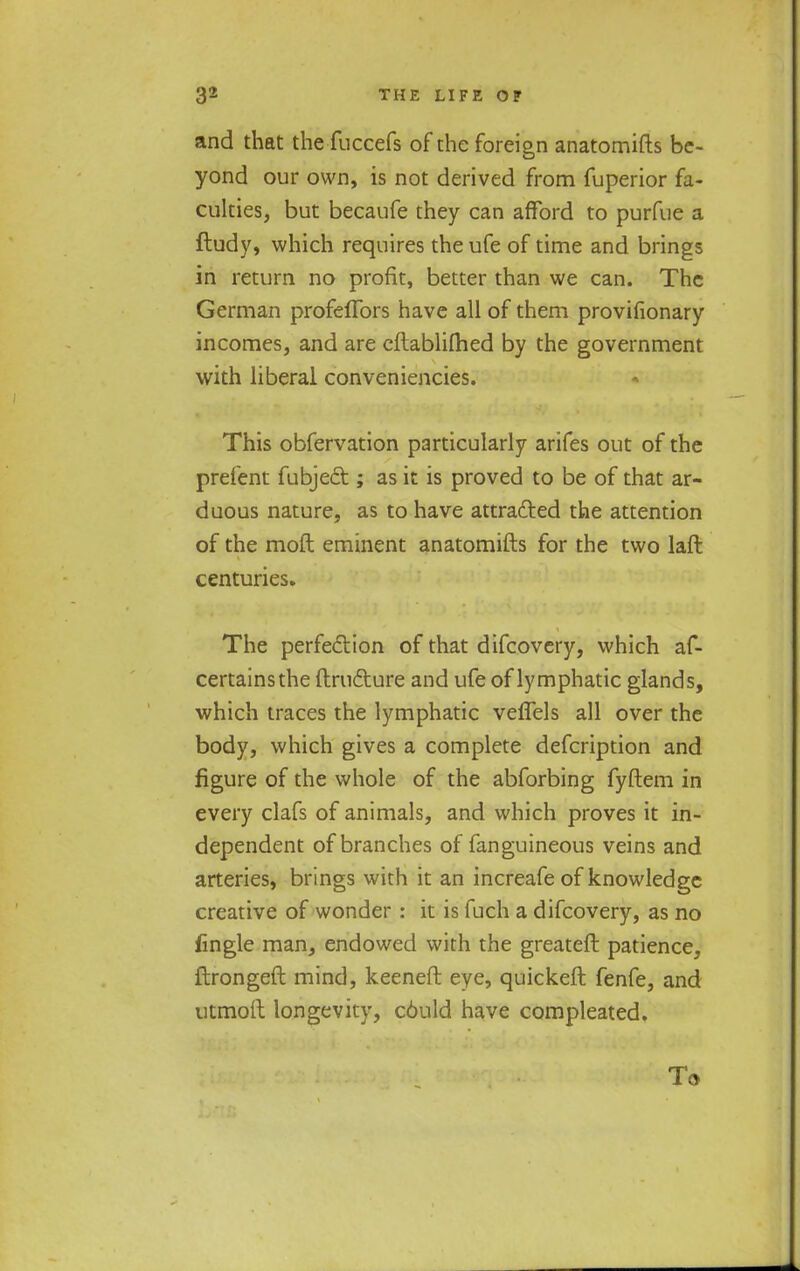 and that the fuccefs of the foreign anatomifts be- yond our own, is not derived from fuperior fa- culties, but becaufe they can afford to purfue a ftudy, which requires the ufe of time and brings in return no profit, better than we can. The German profeffors have all of them provifionary incomes, and are eftablifhed by the government with liberal conveniencies. This obfervation particularly arifes out of the prefent fubject; as it is proved to be of that ar- duous nature, as to have attracted the attention of the moft eminent anatomifts for the two laft centuries. The perfection of that difcovery, which af- certainsthe ftrufture and ufe of lymphatic glands, which traces the lymphatic veflels all over the body, which gives a complete defcription and figure of the whole of the abforbing fyftem in every clafs of animals, and which proves it in- dependent of branches of fanguineous veins and arteries, brings with it an increafe of knowledge creative of wonder : it is fuch a difcovery, as no fingle man, endowed with the greateft patience, ftrongeft mind, keeneft eye, quickeft fenfe, and utmoit longevity, c6uld have compleated.