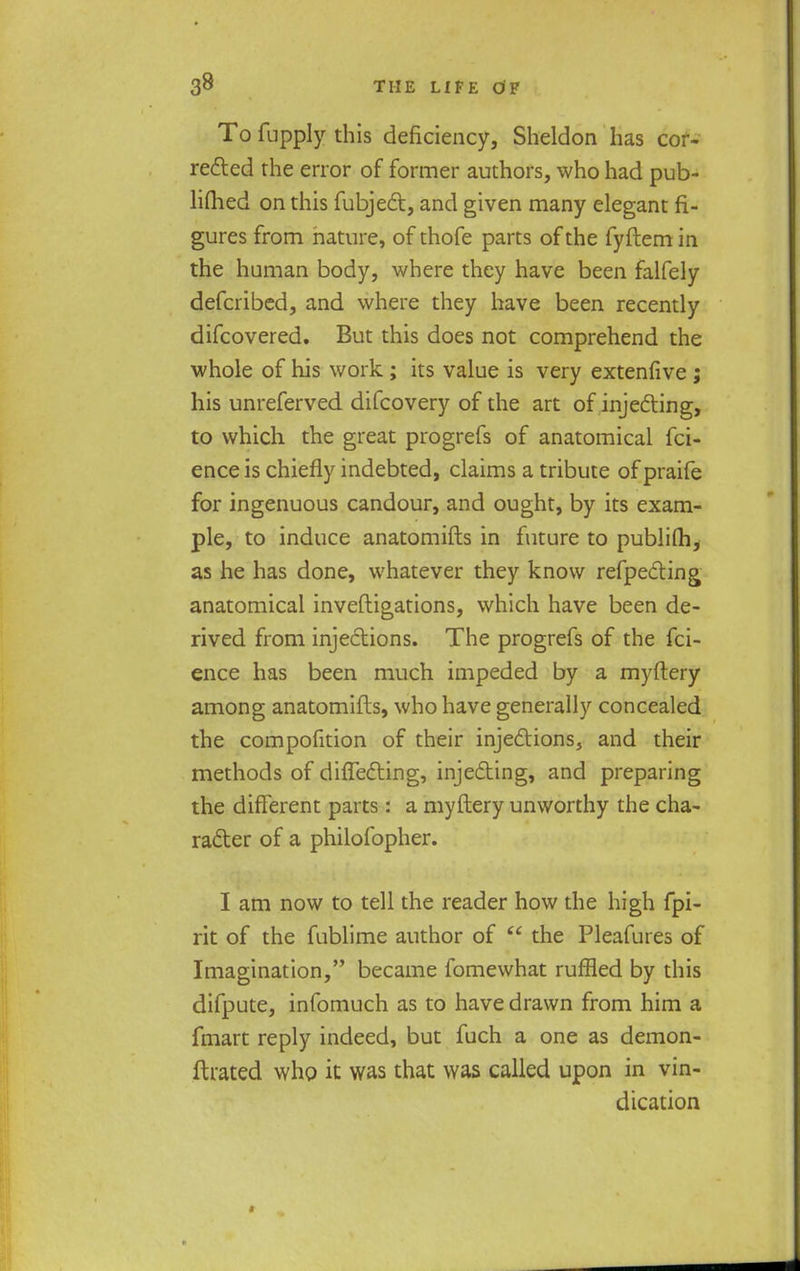 To fupply this deficiency, Sheldon has cor- rected the error of former authors, who had pub- lifhed on this fubject, and given many elegant fi- gures from nature, of thofe parts of the fyftem in the human body, where they have been falfely defcribed, and where they have been recently difcovered. But this does not comprehend the whole of his work ; its value is very extenfive ; his unreferved difcovery of the art of injecting, to which the great progrefs of anatomical fci- ence is chiefly indebted, claims a tribute of praife for ingenuous candour, and ought, by its exam- ple, to induce anatomifts in future to publifh, as he has done, whatever they know refpe&ing anatomical inveftigations, which have been de- rived from injections. The progrefs of the fci- ence has been much impeded by a myftery among anatomifts, who have generally concealed the compofition of their injections, and their methods of diflecting, injecting, and preparing the different parts: a myftery unworthy the cha- racter of a philofopher. I am now to tell the reader how the high fpi- rit of the fublime author of  the Pleafures of Imagination, became fomewhat ruffled by this difpute, infomuch as to have drawn from him a {mart reply indeed, but fuch a one as demon- ftrated who it was that was called upon in vin- dication