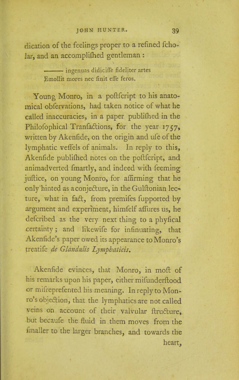 dication of the feelings proper to a refined fcho- lar, and an accomplifhed gentleman : ingenuas didicifle fideliter artes Emollit mores nec finit efle feros. Young Monro, in a poftfcript to his anato- mical obfervations, had taken notice of what he called inaccuracies, in a paper publimed in the Philofophical Tranfaftions, for the year 1757, written by Akenfide, on the origin and ufe of the lymphatic veffels of animals. In reply to this, Akenfide publimed notes on the poftfcript, and animadverted fmartly, and indeed with feeming juftice, on young Monro, for affirming that he only hinted as a conjecture, in the Gulftonian lec- ture, what in fact, from premifes fupported by argument and experiment, himfelf afiures us, he defcribed as the very next thing to a phyfical certainty; and likewife for infinuating, that Akenfide's paper owed its appearance to Monro's treatife de Glandulis Lymphatkis. Akenfide evinces, that Monro, in moft of his remarks upon his paper, either mifunderftood or mifreprefented his meaning. In reply to Mon- ro's objection, that the lymphatics are not called veins on account of their valvular ftructure, but becaufe the fluid in them moves from the fmaller to the larger branches, and towards the heart,