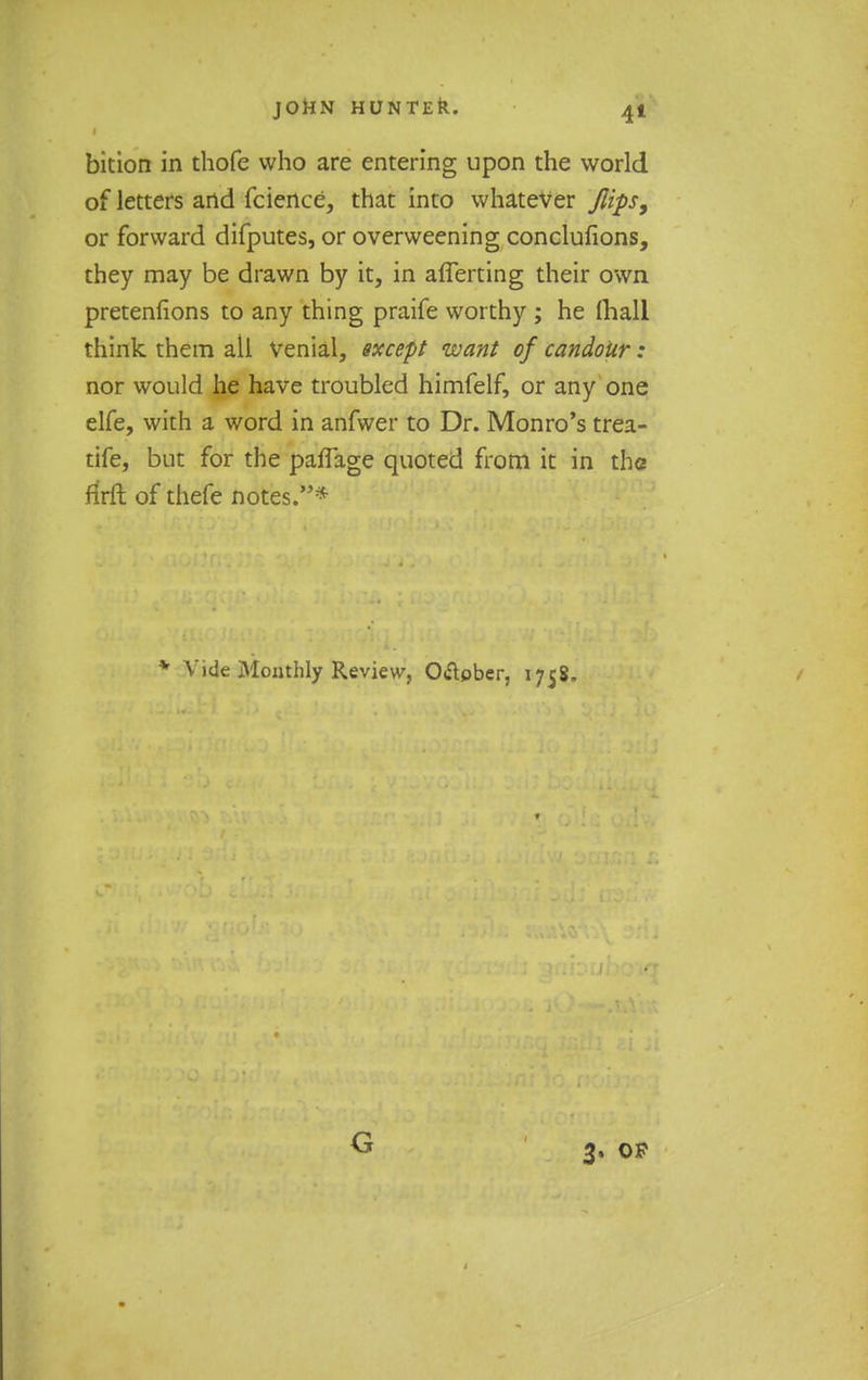 bition in thofe who are entering upon the world of letters and fcience, that into whatever flips, or forward difputes, or overweening conclufions, they may be drawn by it, in afferting their own pretentions to any thing praife worthy ; he (hall think them all Venial, except want of candour: nor would he have troubled himfelf, or any one elfe, with a word in anfwer to Dr. Monro's trea- tife, but for the paflage quoted from it in the ftrft of thefe notes.* v Vide Monthly Review, O&ober, 1758. G 3. op