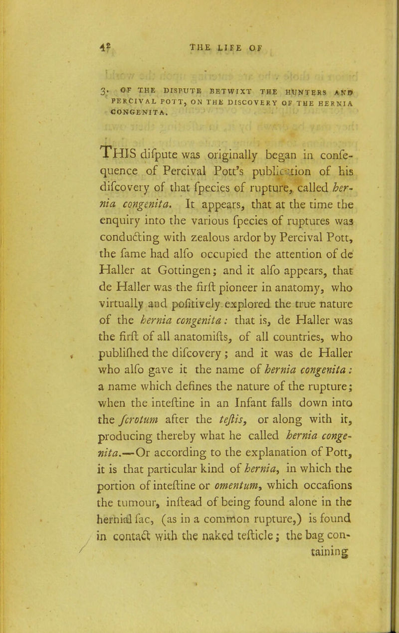 3. OF THE DISPUTE BETWIXT THE HUNTERS AND PERCIVAL POTT, ON THE DISCOVERY OF THE HERNIA CONGENITA. THIS difpute was originally began in confe- quence of Percival Pott's publication of his difcovery of that fpecies of rupture, called her- nia congenita. It appears, that at the time the enquiry into the various fpecies of ruptures was conducing with zealous ardor by Percival Pott, the fame had alfo occupied the attention of de Haller at Gottingen; and it alfo appears, that de Haller was the firft pioneer in anatomy, who virtually and pofitively explored the true nature of the hernia congenita: that is, de Haller was the firft of all anatomifts, of all countries, who publifhed the difcovery; and it was de Haller who alfo gave it the name of hernia congenita : a name which defines the nature of the rupture; when the inteftine in an Infant falls down into the fcrotum after the teftis, or along with it, producing thereby what he called hernia conge- nita.—Oi according to the explanation of Pott, it is that particular kind of hernia^ in which the portion of inteftine or omentum* which occafions the tumour, inftead of being found alone in the hernial lac, (as in a common rupture,) is found in contact with the naked tefticle; the bag con- taining