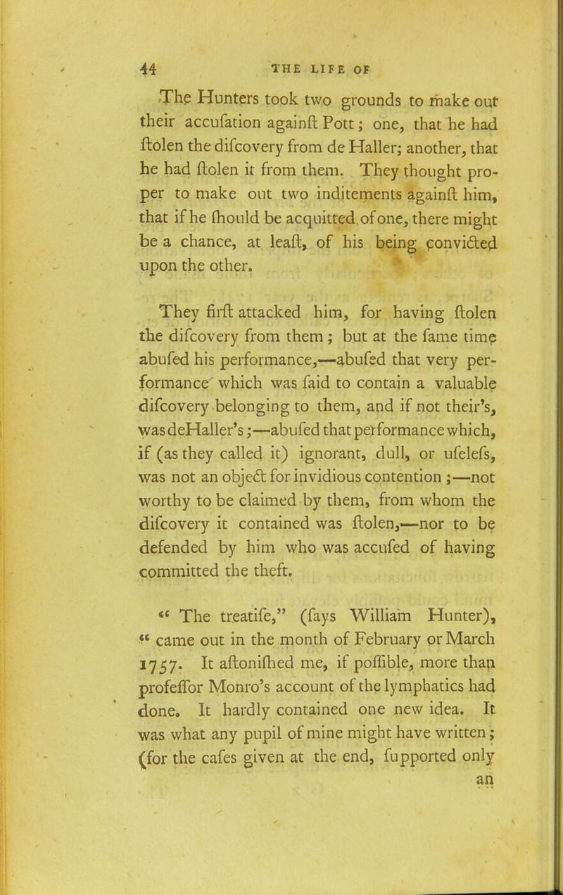 The Hunters took two grounds to make out their accufation againft Pott; one, that he had ftolen the difcovery from de Haller; another, that he had ftolen it from them. They thought pro- per to make out two inditements againft him, that if he fhould be acquitted of one, there might be a chance, at leaft, of his being convided upon the other. They firft attacked him, for having ftolen the difcovery from them ; but at the fame time abufed his performance,—abufed that very per- formance which was faid to contain a valuable difcovery belonging to them, and if not their's, wasdeHaller's;—abufed that performance which, if (as they called it) ignorant, dull, or ufelefs, was not an object for invidious contention ;—not worthy to be claimed by them, from whom the difcovery it contained was ftolen,—nor to be defended by him who was accufed of having committed the theft. «' The treatife, (fays William Hunter),  came out in the month of February or March 1757. It aftoniQied me, if poffible, more than profeffor Monro's account of the lymphatics had done. It hardly contained one new idea. It was what any pupil of mine might have written; (for the cafes given at the end, fupported only an