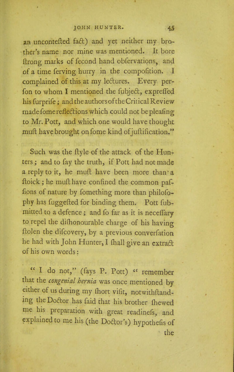 an uncontefted fact) and yet neither my bro- ther's name nor mine was mentioned. It bore ftrong marks of fecond hand obfervations, and of a time ferving hurry in the composition. I complained of this at my lectures. Every per- fon to whom I mentioned the fubject, exprefled his furprife; and the authors of the Critical Review made fomereflections which could not bepleafing to Mr. Pott, and which one would have thought muft have brought onfome kind of justification. Such was the ftyle of the attack of the Hun- ters ; and to fay the truth, if Pott had not made a reply to it, he muft have been more than'a ftoick; he muft have confined the common paf- fions of nature by fomething more than philofo- phy has fuggefted for binding them. Pott fub- mitted to a defence; and fo far as it is neceflary to repel the diihonourable charge of his having ftolen the difcovery, by a previous converfation he had with John Hunter, I (hall give an extract of his own words:  I do not, (fays P. Pott)  remember that the congenial hernia was once mentioned by either of us during my (hort vifit, notwithstand- ing the Doctor has faid that his brother (hewed me his preparation with great readinefs, and explained to me his (the Doctor's) hypothefis of the