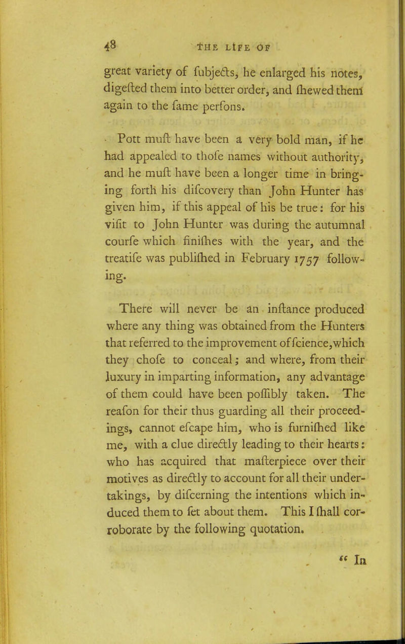 great variety of fubjects, he enlarged his notes, digefted them into better order, and mewed thenl again to the fame perfons. • Pott muft have been a very bold man, if he had appealed to thofe names without authority, and he muft have been a longer time in bring- ing forth his difcovery than John Hunter has given him, if this appeal of his be true: for his vifit to John Hunter was during the autumnal courfe which finifhes with the year, and the treatife was publifhed in February 1757 follow- ing. There will never be an inftance produced where any thing was obtained from the Hunters that referred to the improvement offcience,which they chofe to conceal; and where, from their luxury in imparting information, any advantage of them could have been poflibly taken. The reafon for their thus guarding all their proceed- ings, cannot efcape him, who is furniflied like me, with a clue diredlly leading to their hearts: who has acquired that mafterpiece over their motives as directly to account for all their under- takings, by difcerning the intentions which in- duced them to fet about them. This I (hall cor- roborate by the following quotation.  In