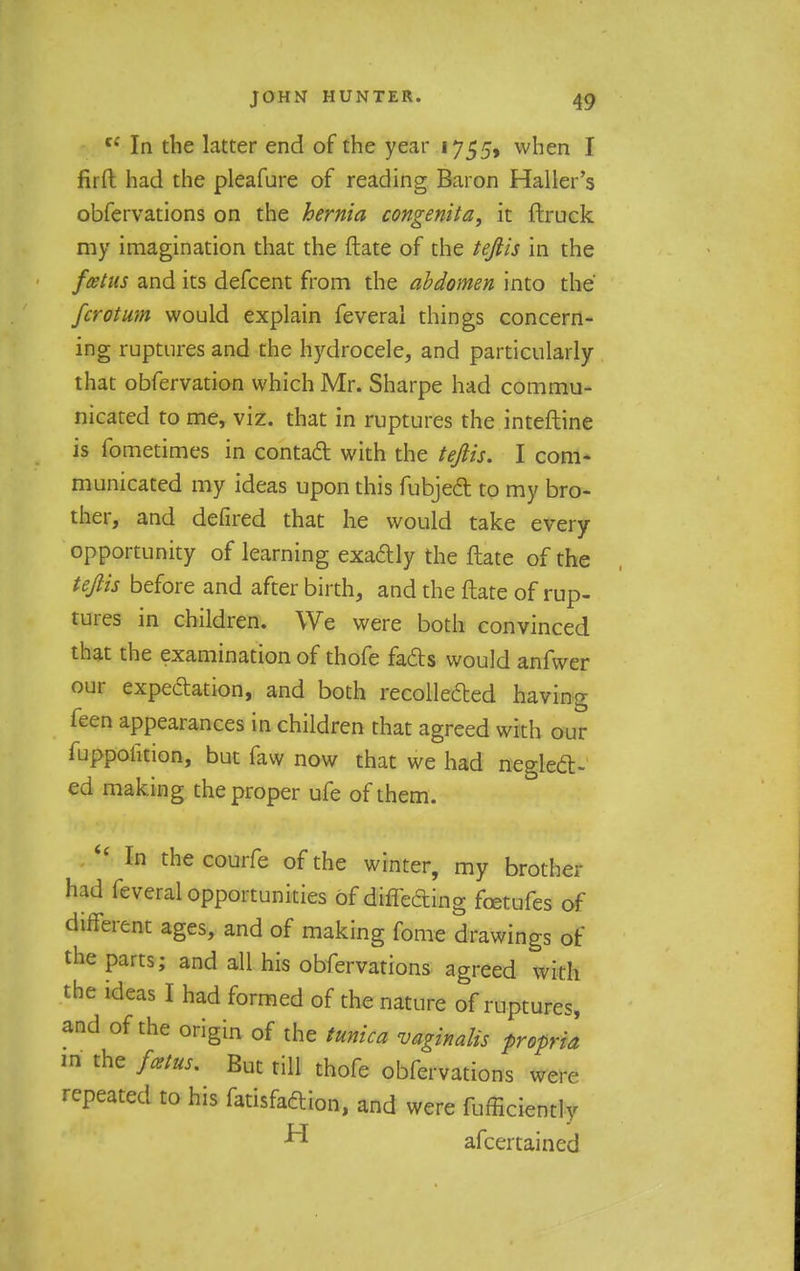 c£ In the latter end of the year 1755, when I fir ft had the pleafure of reading Baron Haller's obfervations on the hernia congenita, it ftruck my imagination that the (late of the teflis in the foetus and its defcent from the abdomen into the fcrotum would explain feveral things concern- ing ruptures and the hydrocele, and particularly that obfervation which Mr. Sharpe had commu- nicated to me, viz. that in ruptures the inteftine is fometimes in contact with the tejlis. I com- municated my ideas upon this fubject to my bro- ther, and defired that he would take every opportunity of learning exactly the ftate of the tejlis before and after birth, and the ftate of rup- tures in children. We were both convinced that the examination of thofe fads would anfwer our expectation, and both recollected having feen appearances in children that agreed with our mppofition, but faw now that we had neglect- ed making the proper ufe of them.  In the courfe of the winter, my brother had feveral opportunities of differing foetufes of different ages, and of making fome drawings of the parts; and all his obfervations agreed with the ideas I had formed of the nature of ruptures, and of the origin of the tunica vaginalis propria m the fetus. But till thofe obfervations werr repeated to his fatisfaction, and were fufficiently ^ afcertained