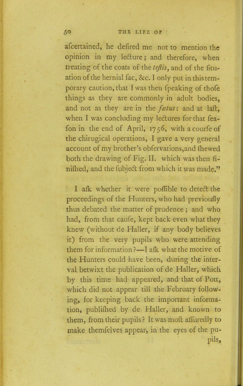 afcertained, he defired me not to mention the opinion in my lecture; and therefore, when treating of the coats of xhetejlis, and of the fili- ation of the hernial fac, &c. I only put in this tem- porary caution, that I was then fpeaking of thofe things as they are commonly in adult bodies, and not as they are in the foetus-, and at laft, when I was concluding my lectures for that fea- fon in the end of April, 1756, with a courfe of the chirugical operations, I gave a very general account of my brother's obfervations,and (hewed both the drawing of Fig. II. which was then fi- nifhed, and the fubject from which it was made.'* I afk whether it were poffible to detect the proceedings of the Hunters, who had previoufly thus debated the matter of prudence ; and who had, from that caufe, kept back even what they knew (without de Haller, if any body believes it) from the very pupils who were attending them for information ?—I afk what the motive of the Hunters could have been, during the inter- val betwixt the publication of de Haller, which by this time had appeared, and that of Pott, which did not appear till the February follow- ing, for keeping back the important informa- tion, published by de Haller, and known to them, from their pupils ? It was mod alluredly to make themfelves appear, in the eyes of the pu- pils,