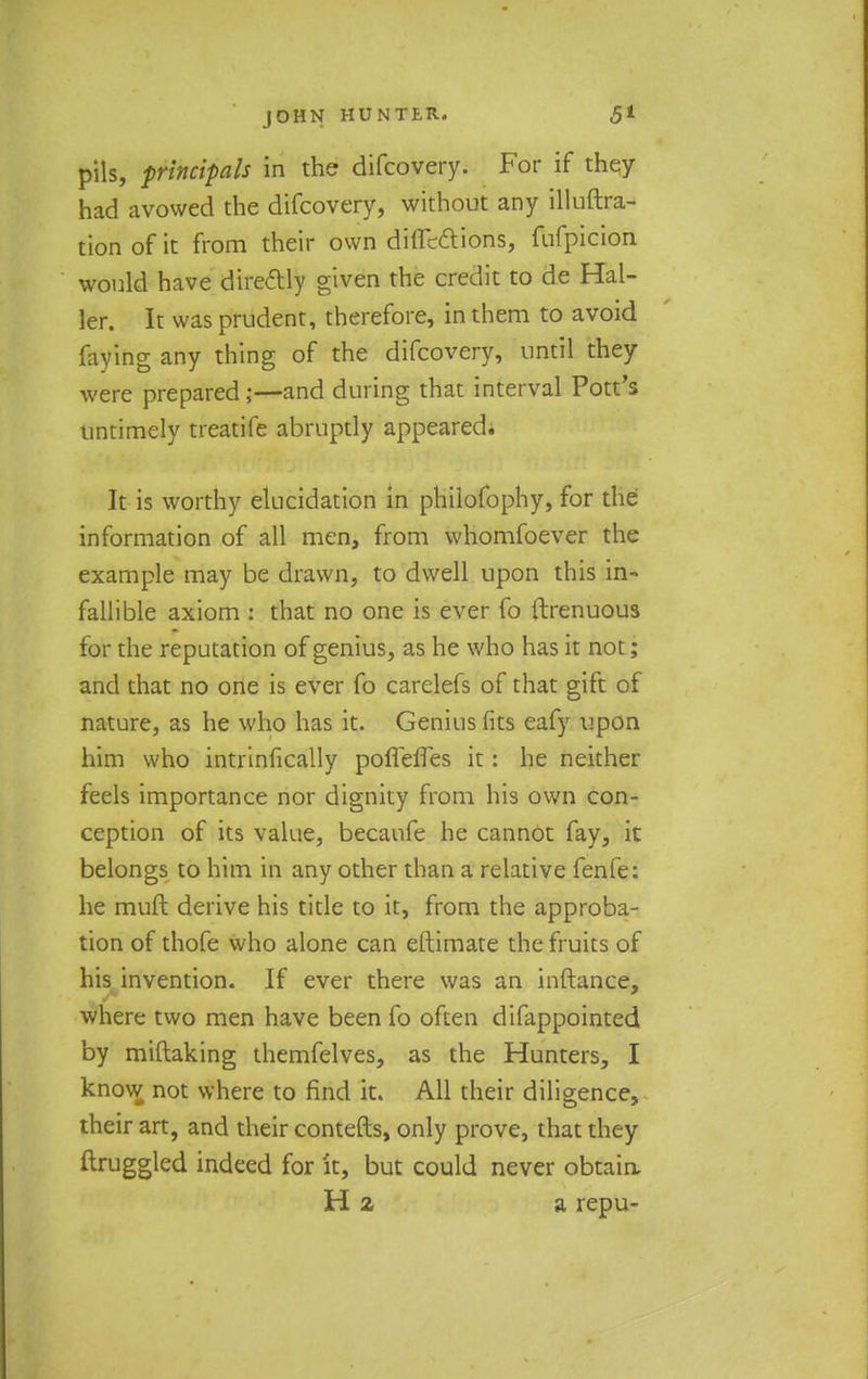 pils, principals in the difcovery. For if they had avowed the difcovery, without any illuftra- tion of it from their own directions, fufpicion would have directly given the credit to de Hal- ter. It was prudent, therefore, in them to avoid faying any thing of the difcovery, until they were prepared;—and during that interval Pott's untimely treatife abruptly appeared* It is worthy elucidation in philofophy, for the information of all men, from whomfoever the example may be drawn, to dwell upon this in- fallible axiom : that no one is ever fo {trenuous for the reputation of genius, as he who has it not; and that no one is ever fo carelefs of that gift of nature, as he who has it. Genius fits eafy upon him who intrinfically poflefles it: he neither feels importance nor dignity from his own con- ception of its value, becaufe he cannot fay, it belongs to him in any other than a relative fenfe: he muft derive his title to it, from the approba- tion of thofe who alone can eftimate the fruits of his invention. If ever there was an inftance, where two men have been fo often difappointed by miftaking themfelves, as the Hunters, I know not where to find it. All their diligence, their art, and their contefts, only prove, that they ftruggled indeed for it, but could never obtain, H 2 a repu-