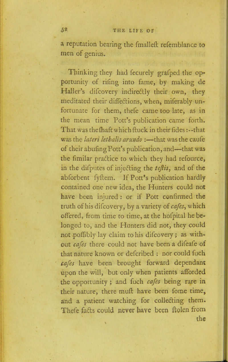 a reputation bearing the fmalleft refemblance to men of genius. Thinking they had fecurely grafped the op- portunity of rifing into fame, by making de Haller's difcovery indirectly their own, they meditated their difTeftions, when, miferably un- fortunate for them, thefe came too late, as in the mean time Pott's publication came forth. That was thefhaft which {luck in their fides:--that was the lateri lethalis arundo :—that was the caufe of their abufingPott's publication, and—that was the fimilar practice to which they had refource, in the difputes of injecting the tejlis, and of the abforbent fyftem. If Pott's publication hardly contained one new idea, the Hunters could not have been injured : or if Pott confirmed the truth of his difcovery, by a variety of cafes, which offered, from time to time, at the hofpital he be- longed to, and the Hunters did not, they could not pofiibly lay claim to his difcovery; as with- out cafes there could not have been a difeafe of that nature known or defcribed : nor could fuch cafes have been brought forward dependant upon the will, but only when patients afforded the opportunity ; and fuch cafes being rare in their nature, there muft have been fome time, and a patient watching for collecting them. Thefe facts could never have been ftolen from the