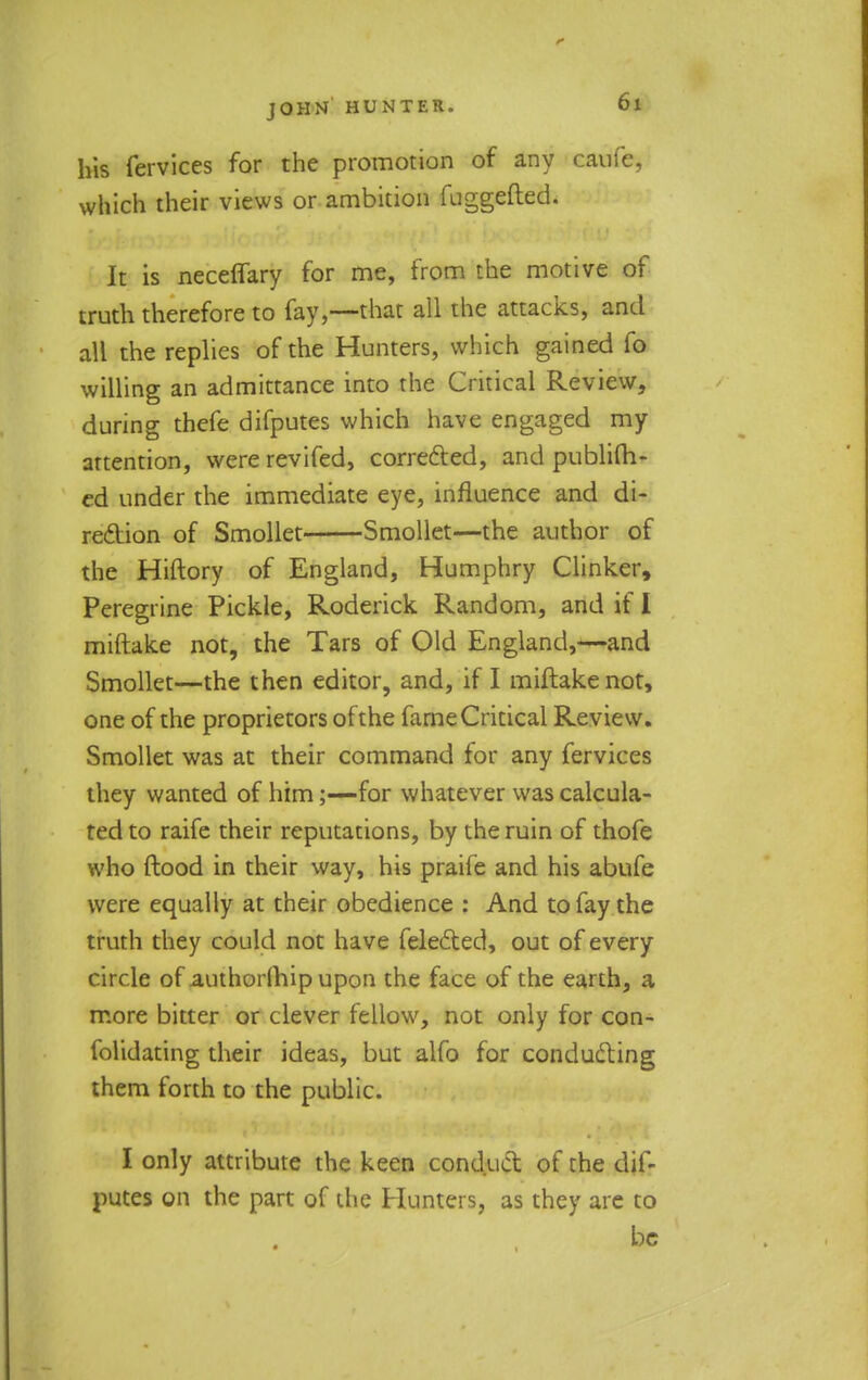 his fervices for the promotion of any caufe, which their views or ambition fuggefted. It is neceffary for me, from the motive of truth therefore to fay,—that all the attacks, and all the replies of the Hunters, which gained fo willing an admittance into the Critical Review, during thefe difputes which have engaged my attention, were revifed, corrected, and publish- ed under the immediate eye, influence and di- rection of Smollet Smollet—the author of the Hiftory of England, Humphry Clinker, Peregrine Pickle, Roderick Random, and if I miftake not, the Tars of Old England,—and Smollet—the then editor, and, if I miftake not, one of the proprietors of the fame Critical Review. Smollet was at their command for any fervices they wanted of him;—for whatever was calcula- ted to raife their reputations, by the ruin of thofe who flood in their way, his praife and his abufe were equally at their obedience : And to fay the truth they could not have felected, out of every circle of authorlhipupon the face of the earth, a more bitter or clever fellow, not only for con- folidating their ideas, but alfo for conducting them forth to the public. I only attribute the keen conduct of the dif- putes on the part of the Hunters, as they are to