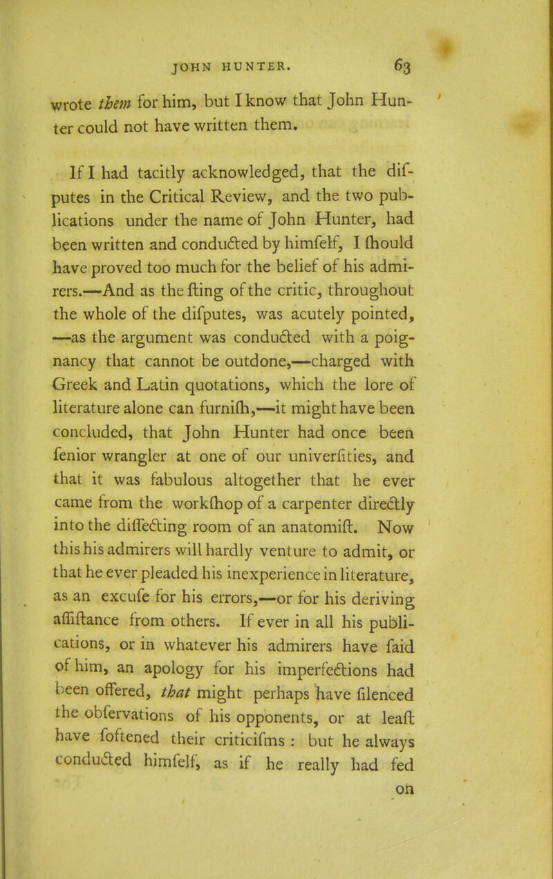 wrote them for him, but I know that John Hun- ter could not have written them. If I had tacitly acknowledged, that the dif- putes in the Critical Review, and the two pub- lications under the name of John Hunter, had been written and conducted by himfelf, I mould have proved too much for the belief of his admi- rers.—And as the fling of the critic, throughout the whole of the difputes, was acutely pointed, —as the argument was conducted with a poig- nancy that cannot be outdone,—charged with Greek and Latin quotations, which the lore of literature alone can furnilh,—it might have been concluded, that John Hunter had once been fenior wrangler at one of our univerfities, and that it was fabulous altogether that he ever came from the workfhop of a carpenter directly into the differing room of an anatomift. Now this his admirers will hardly venture to admit, or that he ever pleaded his inexperience in literature, as an excufe for his errors,—or for his deriving affiftance from others. If ever in all his publi- cations, or in whatever his admirers have faid of him, an apology for his imperfections had been offered, that might perhaps have filenced the obfervations of his opponents, or at lead have foftened their criticifms : but he always conducted himfelf, as if he really had fed on