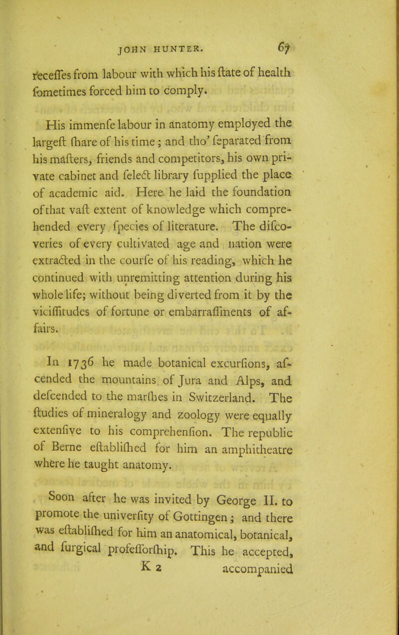recefles from labour with which his (late of health fometimes forced him to comply. His immenfe labour in anatomy employed the largeft fhare of his time; and tho' feparated from his maftersj friends and competitors, his own pri- vate cabinet and fele6t library fupplied the place of academic aid. Here he laid the foundation of that vaft extent of knowledge which compre- hended every fpecies of literature. The difco- veries of every cultivated age and nation were extracted in the courfe of his reading, which he continued with unremitting attention during his whole life; without being diverted from it by the vicimtudes of fortune or embarraffments of af- fairs. In 1736 he made botanical excurfions, af* cended the mountains of Jura and Alps, and defcended to the marQies in Switzerland. The ftudies of mineralogy and zoology were equally extenfive to his comprehenfion. The republic of Berne eflablimed for him an amphitheatre where he taught anatomy. Soon after he was invited by George lh to promote the univerfity of Gottingen; and there was eftablifhed for him an anatomical, botanical, and furgical profefforQiip. This he accepted, K 2 accompanied