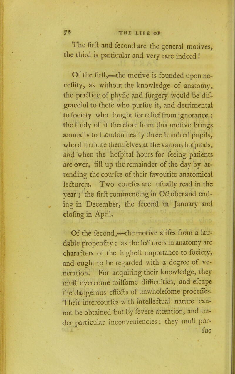 The firft and fccond are the general motives, the third is particular and very rare indeed! Of the firft,—the motive is founded upon ne- ceffity, as without the knowledge of anatomy, the practice of phyfic and furgery would be dif- graceful to thofe who purfue it, and detrimental to fociety who fought for relief from ignorance : the ftudy of it therefore from this motive brings annuallv to London nearly three hundred pupils, who diftribute themfelves at the various hofpitals, and when the hofpital hours for feeing patients are over, fill up the remainder of the day by at- tending; the courfes of their favourite anatomical lecturers. Two courfes are ufually read in the year ; the firft commencing in Odtoberand end- ing in December, the fecond ia January and clofing in April. Of the fecond,—the motive arifes from a lau- dable propenfity ; as the lecturers in anatomy are characters of the higheft importance to fociety, and ought to be regarded with a degree of ve- neration. For acquiring their knowledge, they muft overcome toilfome difficulties, and efcape the dangerous effects of unwholefome procelfes. Their intercourfes with intellectual nature can- not be obtained but by levere attention, and un- der particular inconveniencies: they muft pur-