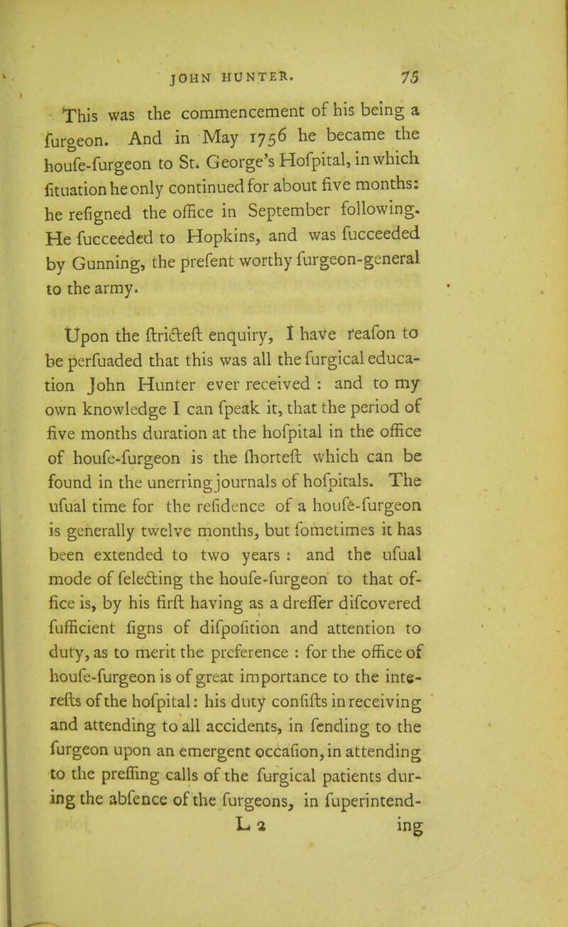 This was the commencement of his being a furgeon. And in May 1756 he became the houfe-furgeon to St* George's Hofpital, in which fituationheonly continued for about five months: he refigned the office in September following. He fucceeded to Hopkins, and was fucceeded by Gunning, the prefent worthy furgeon-general to the army. Upon the ftricleft enquiry, I have reafon to be perfuaded that this was all the furgical educa- tion John Hunter ever received : and to my own knowledge I can fpeak it, that the period of five months duration at the hofpital in the office of houfe-furgeon is the fhorteft which can be found in the unerring journals of hofpitals. The ufual time for the refidence of a houfe-furgeon is generally twelve months, but fometimes it has been extended to two years : and the ufual mode of fele£ting the houfe-furgeon to that of- fice is, by his firft having as a drefler difcovered fufficient figns of difpofition and attention to duty, as to merit the preference : for the office of houfe-furgeon is of great importance to the inte- refts of the hofpital: his duty confifts in receiving and attending to all accidents, in fending to the furgeon upon an emergent occafion,in attending to the preffing calls of the furgical patients dur- ing the abfence of the furgeons, in fuperintend- L1 ing