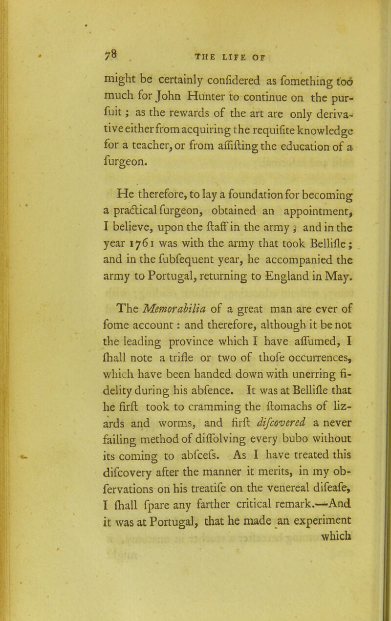 might be certainly confidered as fomething tod much for John Hunter to continue on the pur- fuit; as the rewards of the art are only deriva- tive either from acquiring the requifite knowledge for a teacher, or from affiftingthe education of a furgeon. He therefore, to lay a foundation for becoming a pra&ical furgeon, obtained an appointment, I believe, upon the ftaff in the army 5 and in the year 1761 was with the army that took Bellifle; and in the fubfequent year, he accompanied the army to Portugal, returning to England in May. The Memorabilia of a great man are ever of fome account: and therefore, although it be not the leading province which I have aflumed, I (hall note a trifle or two of thofe occurrences, which have been handed down with unerring fi- delity during his abfence. It was at Bellifle that he firft took to cramming the ftomachs of liz- ards and worms, and rirft difcovered a never failing method of diflblving every bubo without its coming to abfcefs. As I have treated this difcovery after the manner it merits, in my ob- fervations on his treatife on the venereal difeafe, I (hall fpare any farther critical remark.—And it was at Portugal, that he made an experiment which