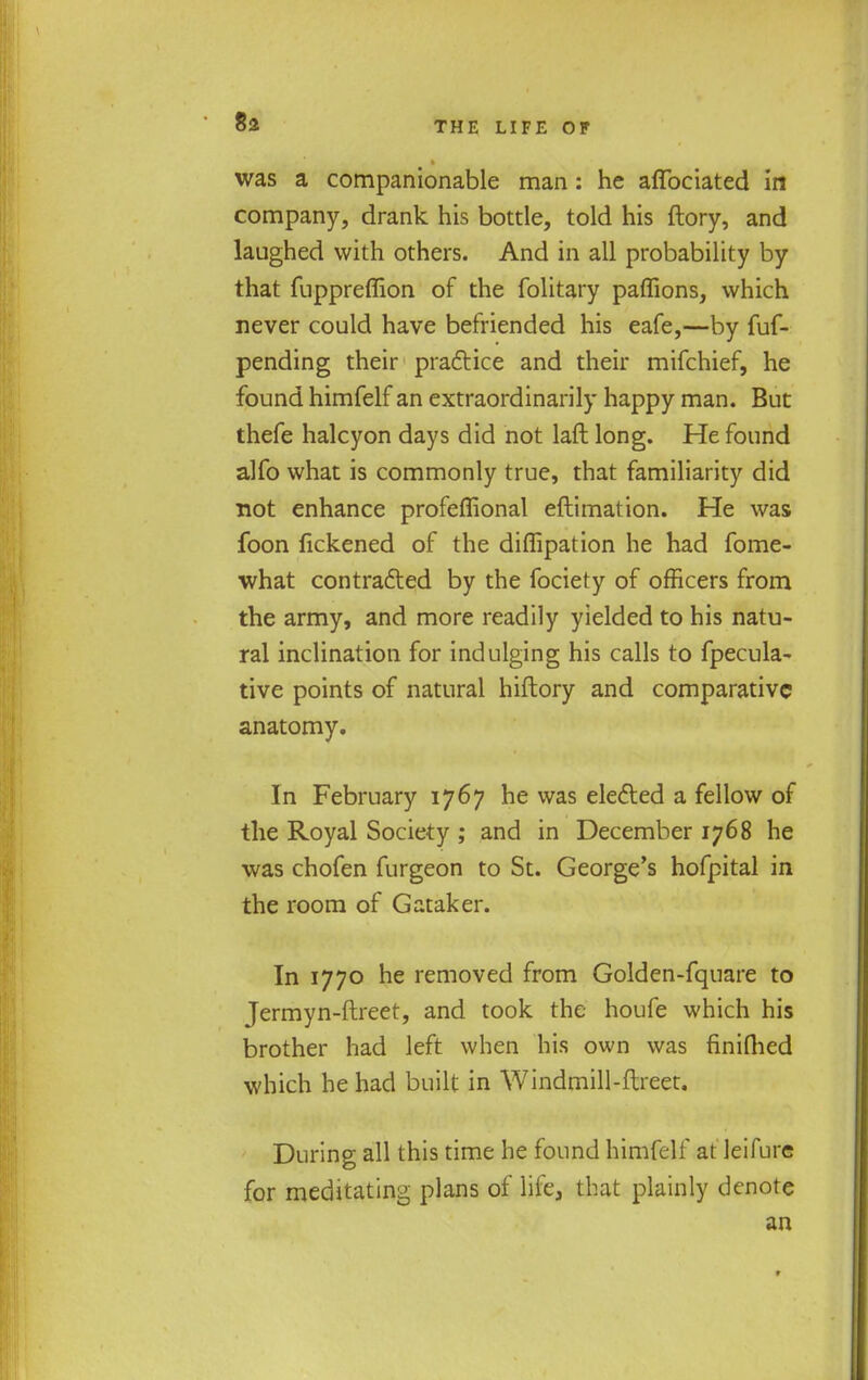 8* was a companionable man: he afibciated in company, drank his bottle, told his ftory, and laughed with others. And in all probability by that fuppreffion of the folitary paffions, which never could have befriended his eafe,—by fuf- pending their practice and their mifchief, he found himfelf an extraordinarily happy man. But thefe halcyon days did not laft long. He found alfo what is commonly true, that familiarity did not enhance profeffional eftimation. He was foon fickened of the diflipation he had fome- ■what contracted by the fociety of officers from the army, and more readily yielded to his natu- ral inclination for indulging his calls to fpecula- tive points of natural hiftory and comparative anatomy. In February 1767 he was elected a fellow of the Royal Society ; and in December 1768 he was chofen furgeon to St. George's hofpital in the room of Gataker. In 1770 he removed from Golden-fquare to Jermyn-ftreet, and took the houfe which his brother had left when his own was finifhed which he had built in Windmill-ftreet. During all this time he found himfelf at leifure for meditating plans of life, that plainly denote an