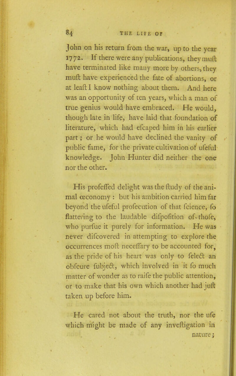 John on his return from the war, up to the year 1772. If there were any publications, they muft have terminated like many more by others, they muft have experienced the fate of abortions, or at leaftl know nothing about them. And here was an opportunity of ten years, which a man of true genius would have embraced. He would, though late in life, have laid that foundation of literature, which had efcaped him in his earlier part; or he would have declined the vanity of public fame, for the private cultivation of ufeful knowledge. John Hunter did neither the one nor the other. His profeffed delight wastheftudy of the ani- mal oeconomy : but his ambition carried him far beyond the ufeful profecution of that fcience, fo flattering to the laudable difpofition of-thofe, who purfue it purely for information. He was never difcovered in attempting to explore the occurrences mod necefTary to be accounted for, as the pride of his heart was only to felefr. an obfcure fubjefr, which involved in it fo much matter of wonder as to raife the public attention, or to make that his own which another had juffc taken up before him. He cared not about the truth, nor the ufe which might be made of any inveftigation in nature;