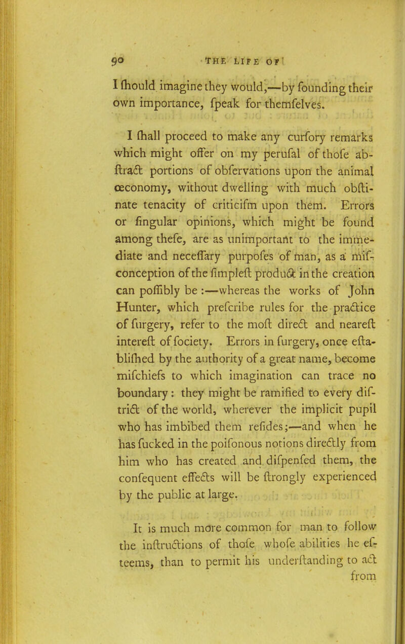 I mould imagine they would,—by founding their own importance, fpeak for themfelves. I (hall proceed to make any curfory remarks which might offer on my perufal of thofe ab- ftraft portions of obfervations upon the animal ceconomy, without dwelling with much obfti- nate tenacity of criticifm upon them. Errors or Angular opinions, which might be found among thefe, are as unimportant to the imme- diate and neceffary purpofes of man, as a rriif- conception of the ftmpleft produfit in the creation can poflibly be :—whereas the works of John Hunter, which prefcribe rules for the practice of furgery, refer to the mod direct and neareft intereft of fociety. Errors in furgery, once efta- blimed by the authority of a great name, become mifchiefs to which imagination can trace no boundary: they might be ramified to every dis- trict of the world, wherever the implicit pupil who has imbibed them refides;—and when he has fucked in the poifonous notions directly from him who has created and difpenfed them, the confequent effects will be ftrongly experienced by the public at large. It is much more common for man to follow the instructions of thofe whofe abilities he ef- teems, than to permit his underftanding to act from