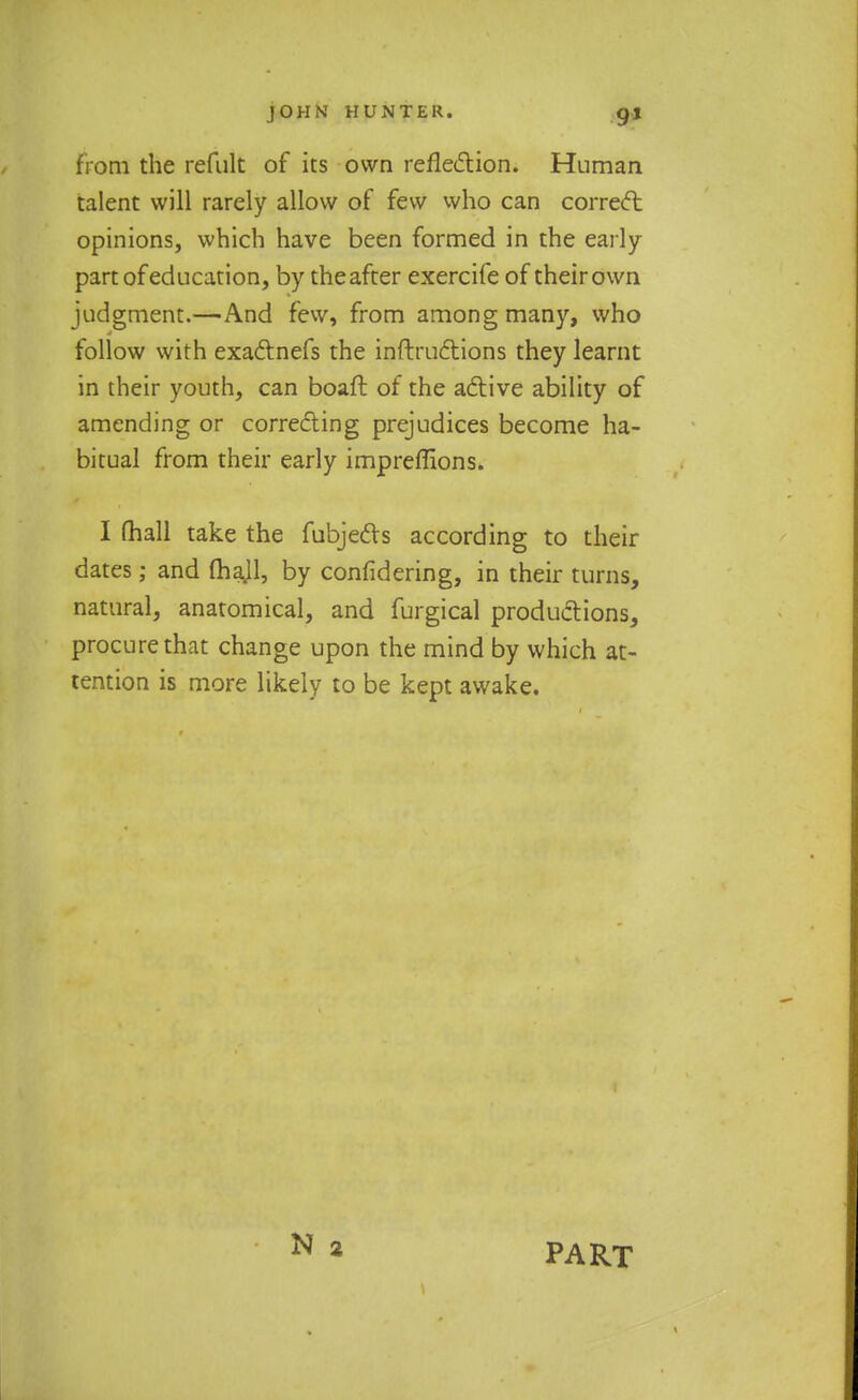 from the refult of its own reflection. Human talent will rarely allow of few who can correct opinions, which have been formed in the early- part of education, by the after exercife of their own judgment.—And few, from among many, who follow with exadlnefs the inftructions they learnt in their youth, can boaft of the active ability of amending or correcting prejudices become ha- bitual from their early impreffions. I mall take the fubjedts according to their dates; and fhajl, by confidering, in their turns, natural, anatomical, and furgical productions, procure that change upon the mind by which at- tention is more likely to be kept awake. PART