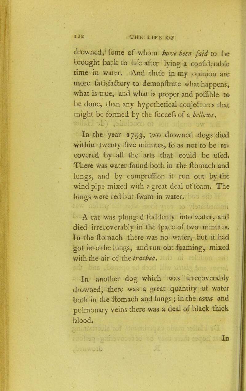 drowned, fome of whom have been [aid to be brought back to life after lying a confidcrable time in water. And thefe in my opinion are more fatisfadtory to demonftrate what happens, what is true, and what is proper and poffible to be done, than any hypothetical conjectures that might be formed by the fuccefs of a bellows. In the year 1753, two drowned dogs died within twenty five minutes, fo as not to be re- covered by all the arLs that could be ufed. There was water found both in the ftomach and lungs, and by compreflion it run out by the wind pipe mixed with a great deal of foam. The lunges were red but fwam in water. A cat was plunged fuddenly into water, and died irrecoverably in the Ipace ot two minutes. In the ftomach there was no water, but it had got into the lungs, and run out foaming, mixed with the air of the trachea. In another dog which was irrecoverably drowned, there was a great quantity of water both in the ftomach and lungs; in the cava and pulmonary veins there was a deal of black thick blood. In