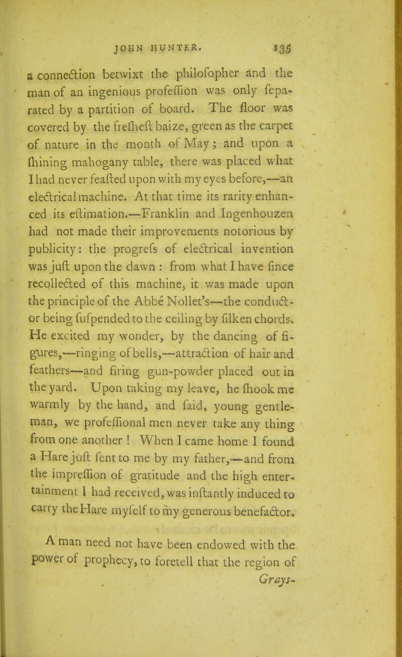 a connection betwixt the philofopher and the man of an ingenious profeffion was only fepa- rated by a partition of board. The floor was covered by the frefheft baize, green as the carpet of nature in the month of May; and upon a Alining mahogany table, there was placed what I had never feafted upon with my eyes before,—an electrical machine. At that time its rarity enhan- ced its eftimation.—Franklin and Ingenhouzea had not made their improvements notorious by publicity: the progrefs of electrical invention was juft upon the dawn : from what I have fince recollected of this machine, it was made upon the principle of the Abbe Nollet's—the conduct- or being fufpended to the ceiling by filken chords. He excited my wonder, by the dancing of fi- gures,—ringing of bells,—attraction of hair and feathers—and firing gun-powder placed out in the yard. Upon taking my leave, he (hook me warmly by the hand, and faid, young gentle- man, we profeffional men never take any thing from one another ! When I came home I found a Hare juft fentto me by my father,—and from the impreffion of gratitude and the high enter- tainment 1 had received, was inftantly induced to carry the Hare myfelf to my generous benefactor. A man need not have been endowed with the power of prophecy, to foretell that the region of