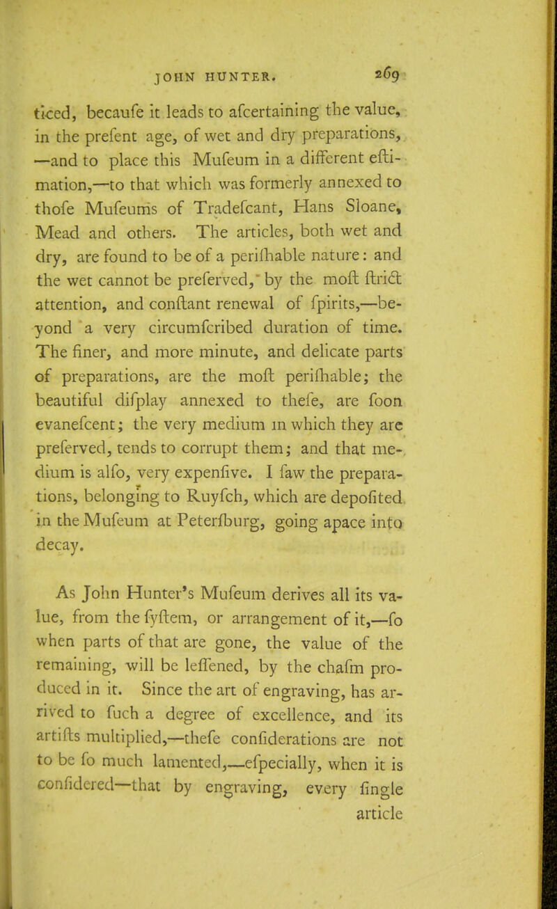 tked, becaufe it leads to afcertaining the value, in the prefent age, of wet and dry preparations, —and to place this Mufeum in a different efti- mation,—to that which was formerly annexed to thofe Mufeurris of Tradefcant, Hans Sloane, Mead and others. The articles, both wet and dry, are found to be of a perilhable nature: and the wet cannot be preferved,' by the moft ftrict attention, and conftant renewal of fpirits,—be- yond a very circumfcribed duration of time. The finer, and more minute, and delicate parts of preparations, are the moft perilhable; the beautiful difplay annexed to thefe, are foon evanefcent; the very medium in which they are preferved, tends to corrupt them; and that me- dium is alfo, very expenfive. I faw the prepara- tions, belonging to Ruyfch, which are depofited in the Mufeum at Peterfburg, going apace into decay. As John Hunter's Mufeum derives all its va- lue, from the fyftem, or arrangement of it,—fo when parts of that are gone, the value of the remaining, will be leffened, by the chafm pro- duced in it. Since the art of engraving, has ar- rived to fuch a degree of excellence, and its artifts multiplied,—thefe confiderations are not to be fo much lamented,—efpecially, when it is confuted—that by engraving, every fingle article
