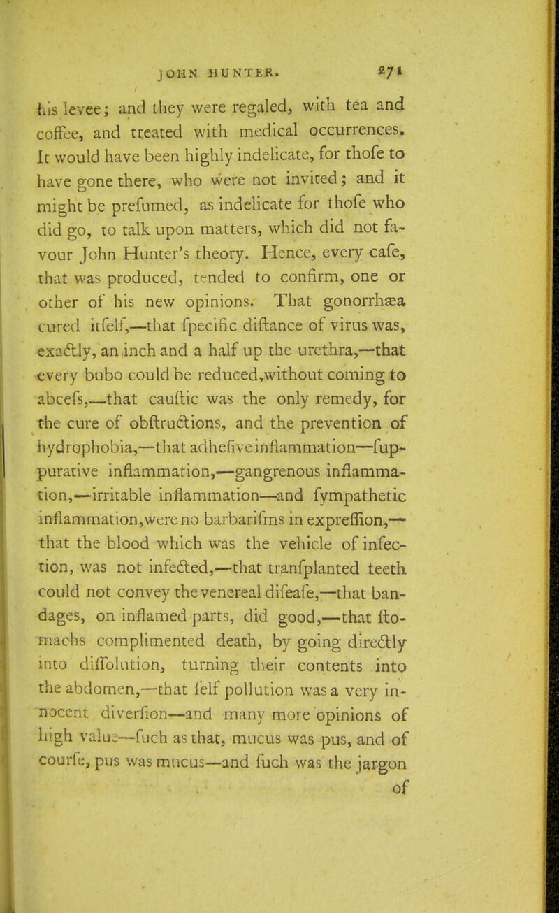 his levee; and they were regaled, with tea and coffee, and treated with medical occurrences. Ic would have been highly indelicate, for thofe to have gone there, who were not invited; and it might be prefumed, as indelicate for thofe who did go, to talk upon matters, which did not fa- vour John Hunter's theory. Hence, every cafe, that was produced, tended to confirm, one or other of his new opinions. That gonorrhzea cured itfelf,—that fpecific diftance of virus was, exactly, an inch and a half up the urethra,—that every bubo could be reduced,without coming to abcefs,—that cauftic was the only remedy, for the cure of obftrudtions, and the prevention of hydrophobia,—that adhefive inflammation—fup- purative inflammation,—gangrenous inflamma- tion,—irritable inflammation—and fympathetic inflammation,wereno barbarifms in expreflion,— that the blood which wras the vehicle of infec- tion, was not infe&ed,—that tranfplanted teeth could not convey the venereal difeafe,—that ban- dages, on inflamed parts, did good,—that fto- machs complimented death, by going directly into diflblution, turning their contents into the abdomen,—that felf pollution was a very in- nocent diverflon—and many more opinions of high value—fuch as that, mucus was pus, and of courfc, pus was mucus—and fuch was the jargon of