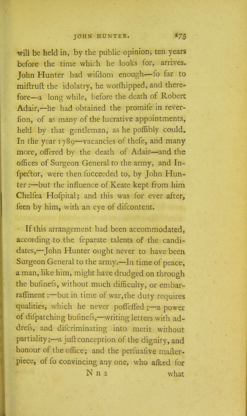 will be held in, by the public opinion, ten years before the time which he looks for, arrives. John Hunter had wifdom enough—fo far to miftruft the idolatry, he worshipped, and there- fore—a long while, before the death of Robert Adair,—he had obtained the promife in rever- fion, of as many of the lucrative appointments, held by that gentleman, as he poffibly could* In the year 1789—vacancies of thefe, and many more, offered by the death of Adair—and the offices of Surgeon General to the army, and In- fpector, were then fucceeded to, by John Hun- ter :—but the influence of Keate kept from him Chelfea Hofpital; and this was for ever after, feen by him, with an eye of difcontent. ■ If this arrangement had been accommodated, according to the feparate talents of the candi- dates,—John Hunter ought never to have been Surgeon General to the army.—In time of peace, a man, like him, might have drudged on through the bufinefs, without much difficulty, or embar- raffment:—but in time of war,die duty requires qualities, which he never poffeffed;—a power of difpatching bufinefs,—writing letters with ad- drefs, and difcriminating into merit without partiality;— a juft conception of the dignity, and honour of the office; and the perfuafive mailer- piece, of fo convincing any one, who alked for N n 2 what