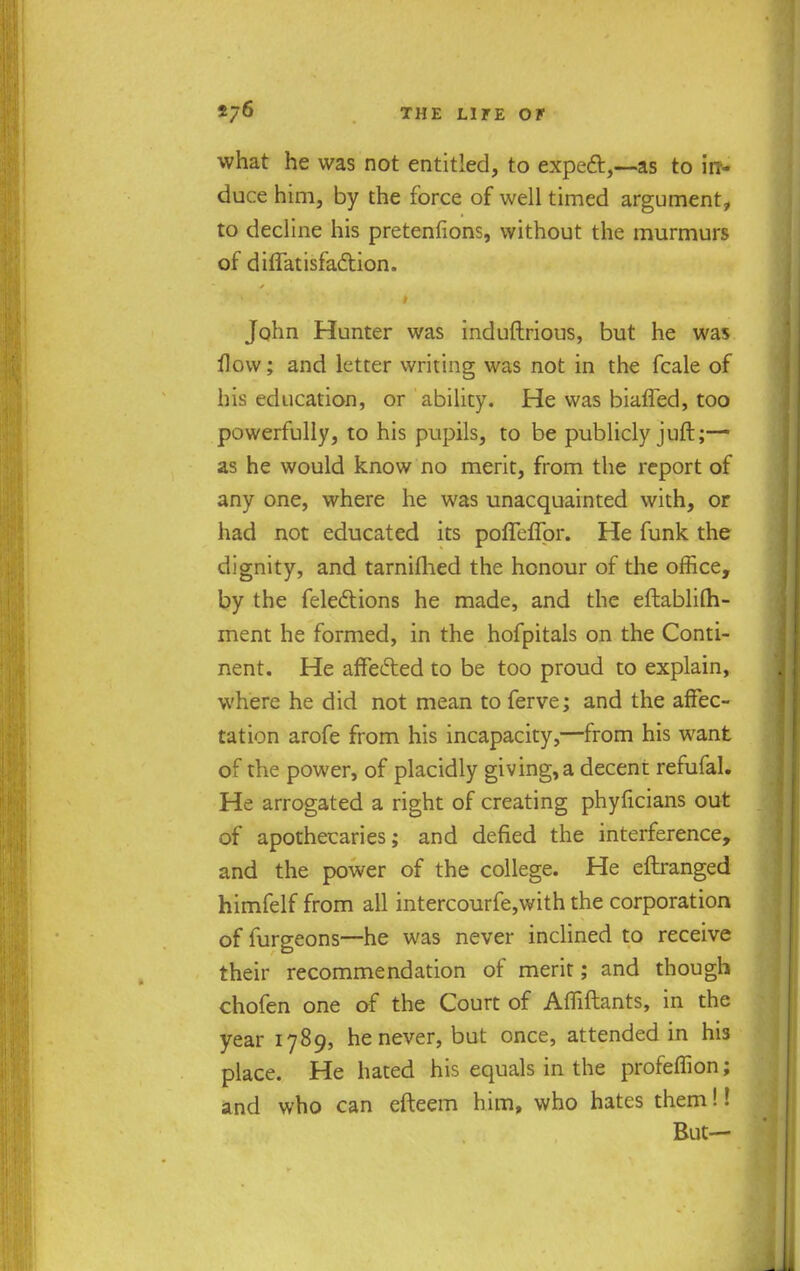 what he was not entitled, to expect,—as to in- duce him, by the force of well timed argument, to decline his pretentions, without the murmurs of diffatisfaction. John Hunter was induflrious, but he was flow; and letter writing was not in the fcale of his education, or ability. He was biafled, too powerfully, to his pupils, to be publicly juft;— as he would know no merit, from the report of any one, where he was unacquainted with, or had not educated its poffeffor. He funk the dignity, and tarnifhed the honour of the office, by the felections he made, and the eftablilh- ment he formed, in the hofpitals on the Conti- nent. He affected to be too proud to explain, where he did not mean to ferve; and the affec- tation arofe from his incapacity,—from his want of the power, of placidly giving, a decent refufal. He arrogated a right of creating phyficians out of apothecaries; and defied the interference, and the power of the college. He eftranged himfelf from all intercourfe,with the corporation of furgeons—he was never inclined to receive their recommendation of merit; and though chofen one of the Court of Afliftants, in the year 1789, he never, but once, attended in his place. He hated his equals in the profeffion; and who can efteem him, who hates them!! But—