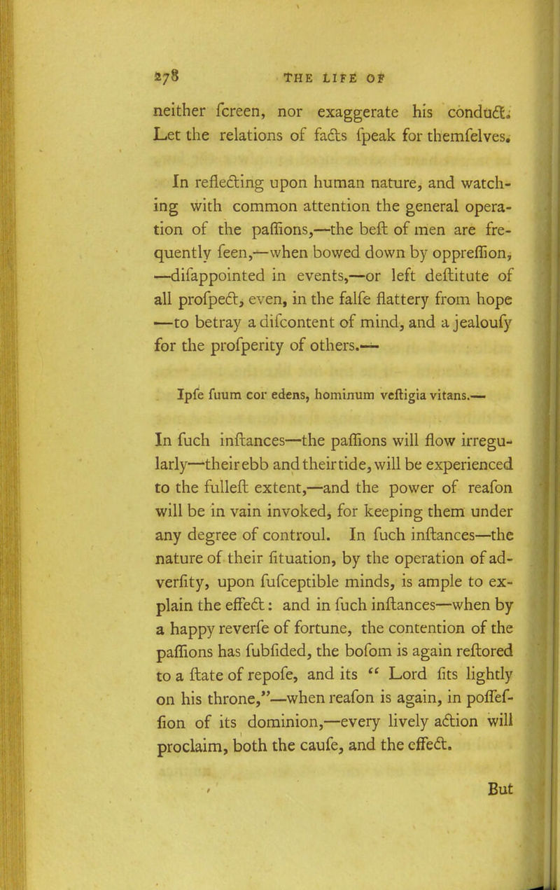 neither fcreen, nor exaggerate his conduct. Let the relations of fads fpeak for themfelves. In reflecting upon human nature, and watch- ing with common attention the general opera- tion of the paflions,—the befl of men are fre- quently feen,—when bowed down by oppreflion, —-difappointed in events,—or left deftitute of all profpect, even, in the falfe flattery from hope —to betray adifcontent of mind, and a jealoufy for the profperity of others.— Ipfe fuum cor edens, hominum veftigia vitans.— In fuch inftances—the paflions will flow irregu- larly—theirebb and their tide, will be experienced to the fulleft extent,—and the power of reafon will be in vain invoked, for keeping them under any degree of controul. In fuch inftances—the nature of their fituation, by the operation of ad- verfity, upon fufceptible minds, is ample to ex- plain the effect: and in fuch inftances—when by a happy reverfe of fortune, the contention of the paflions has fubfided, the bofom is again reftored to a ftate of repofe, and its  Lord fits lightly on his throne,—when reafon is again, in poflef- fion of its dominion,—every lively action will proclaim, both the caufe, and the effect.