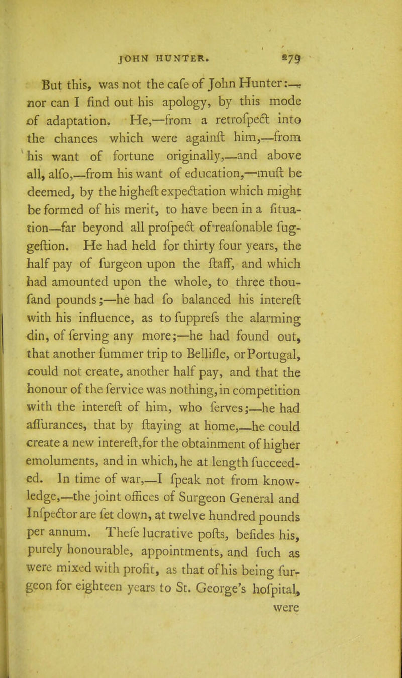 But this, was not the cafe of John Hunter:— nor can I find out his apology, by this mode of adaptation. He,—from a retrofpect into the chances which were againft him,—from his want of fortune originally,—and above all, alfo,—from his want of education,—muft be deemed, by the higheft expectation which might be formed of his merit, to have been in a fitua- tion—far beyond all profpect ofreafonable fug- geftion. He had held for thirty four years, the half pay of furgeon upon the ftafF, and which had amounted upon the whole, to three thou- fand pounds;—he had fo balanced his intereft with his influence, as to fupprefs the alarming din, of ferving any more;—he had found out, that another fummer trip to Bellifle, or Portugal, could not create, another half pay, and that the honour of the fervice was nothing, in competition with the intereft of him, who ferves;—he had afliirances, that by flaying at home,—he could create a new intereft,for the obtainment of higher emoluments, and in which, he at length fucceed- ed. In time of war,—I fpeak not from know- ledge,—the joint offices of Surgeon General and Infpector are fet clown, at twelve hundred pounds per annum. Thefe lucrative ports, befides his, purely honourable, appointments, and fuch as were mixed with profit, as that of his being fur- geon for eighteen years to St. George's hofpital, were
