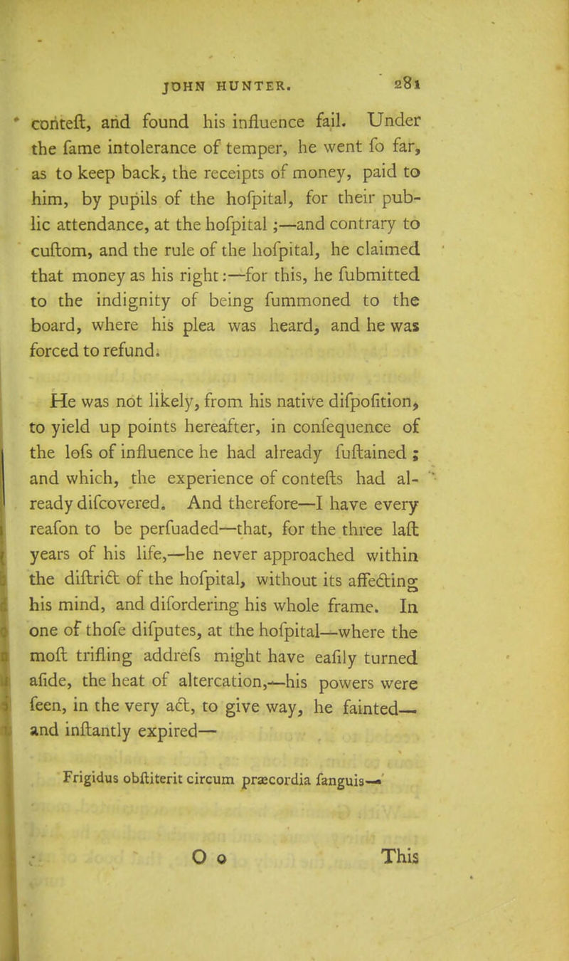 coriteft, arid found his influence fail. Under the fame intolerance of temper, he went fo far, as to keep back, the receipts of money, paid to him, by pupils of the hofpital, for their pub- lic attendance, at the hofpital;—and contrary to cuftom, and the rule of the hofpital, he claimed that money as his right:—for this, he fubmitted to the indignity of being fummoned to the board, where his plea was heard, and he was forced to refund. He was not likely, from his native difpofition, to yield up points hereafter, in confequence of the lofs of influence he had already fuftained ; and which, the experience of contefts had al- ready difcovered. And therefore—I have every reafon to be perfuaded—that, for the three la£l years of his life,—he never approached within the diftridt of the hofpital, without its affecting his mind, and difordering his whole frame. In one of thofe difputes, at the hofpital-^where the moft trifling addrefs might have eafily turned afide, the heat of altercation,—his powers were feen, in the very a&, to give way, he fainted— and inftantly expired— Frigidus obftiterit circum prsecordia fanguis—• This