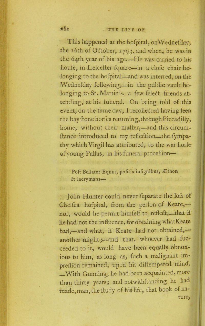 This happened at the hofpital, on Wednefday, the 16th of October, 1793, and when, he was in the 64th year of his age.—He was carried to his houfe, in Leicefter fquare—in a dofe chair be- longing to the hofpital—and was interred, on the Wednefday following,—in the public vault be- longing to St. Martin's, a few felect friends at- tending, at his funeral. On being told of this event, on the fame day, I recollected having feen the bay ftone horfes returning, through Piccadilly, home, without their mailer,—and this circum- ftance introduced to my reflection—the fympa- thy which Virgil has attributed, to the warhorfe of young Pallas, in his funeral proceflion— Poll BelJator Equus, pofitis infignibus, iEthon It lacrymans— John Hunter could never feparate the lofs of Chelfea hofpital, from the perfon of Keate,-— nor, would he permit himfelf to reflect,—that if he had not the influence, for obtaining whatKeate had,—and what, if Keate had not obtained,— another might and that, whoever had fuc- ceeded to it, would have been equally obnox- ious to him, as long as, fuch a malignant im- preflion remained, upon his diftempered mind. —With Gunning, he had been acquainted, more than thirty years; and notwithstanding he had made, man, the ftudy of his life, that book of na- ture,