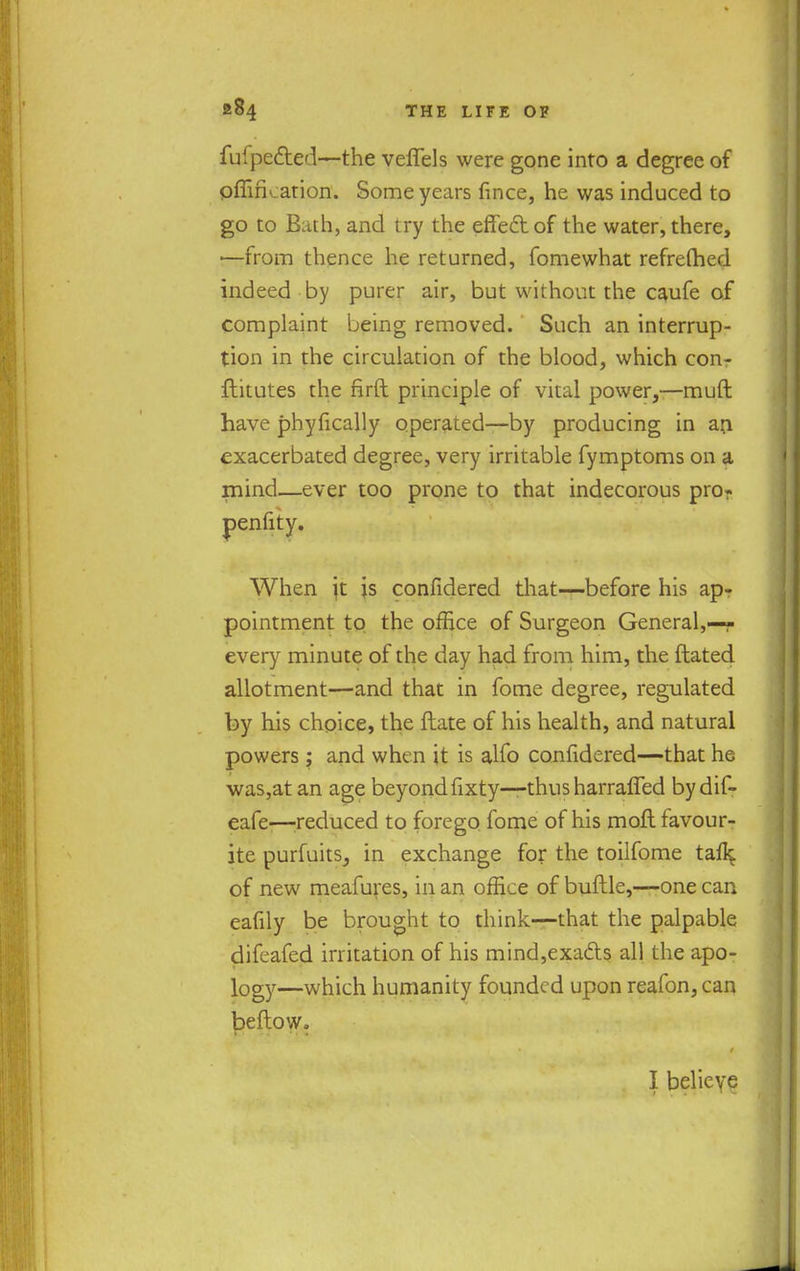 fufpe&ed—the veflels were gone into a degree of pfiifkation. Some years fmce, he was induced to go to Bath, and try the effect of the water, there, —from thence he returned, fomewhat refrefhed indeed by purer air, but without the caufe of complaint being removed. Such an interrup- tion in the circulation of the blood, which con- ftitutes the firft principle of vital power,—muft have phyfically operated—by producing in an exacerbated degree, very irritable fymptoms on a rnind—ever too prone to that indecorous pro? penfity. When jt is confidered that—before his ap- pointment to the office of Surgeon General,—- every minute of the day had from him, the ftated allotment—and that in fome degree, regulated by his choice, the ftate of his health, and natural powers; and when it is alfo confidered—that he was,at an age beyond fixty—-thus harraffed bydif- eafe—reduced to forego fome of his moll favour- ite purfuits, in exchange for the toilfome tafl^ of new meafures, in an office of buftle,—one can eafily be brought to think—that the palpable difeafed irritation of his mind,exacts all the apo- logy—which humanity founded upon reafon,can beftow.